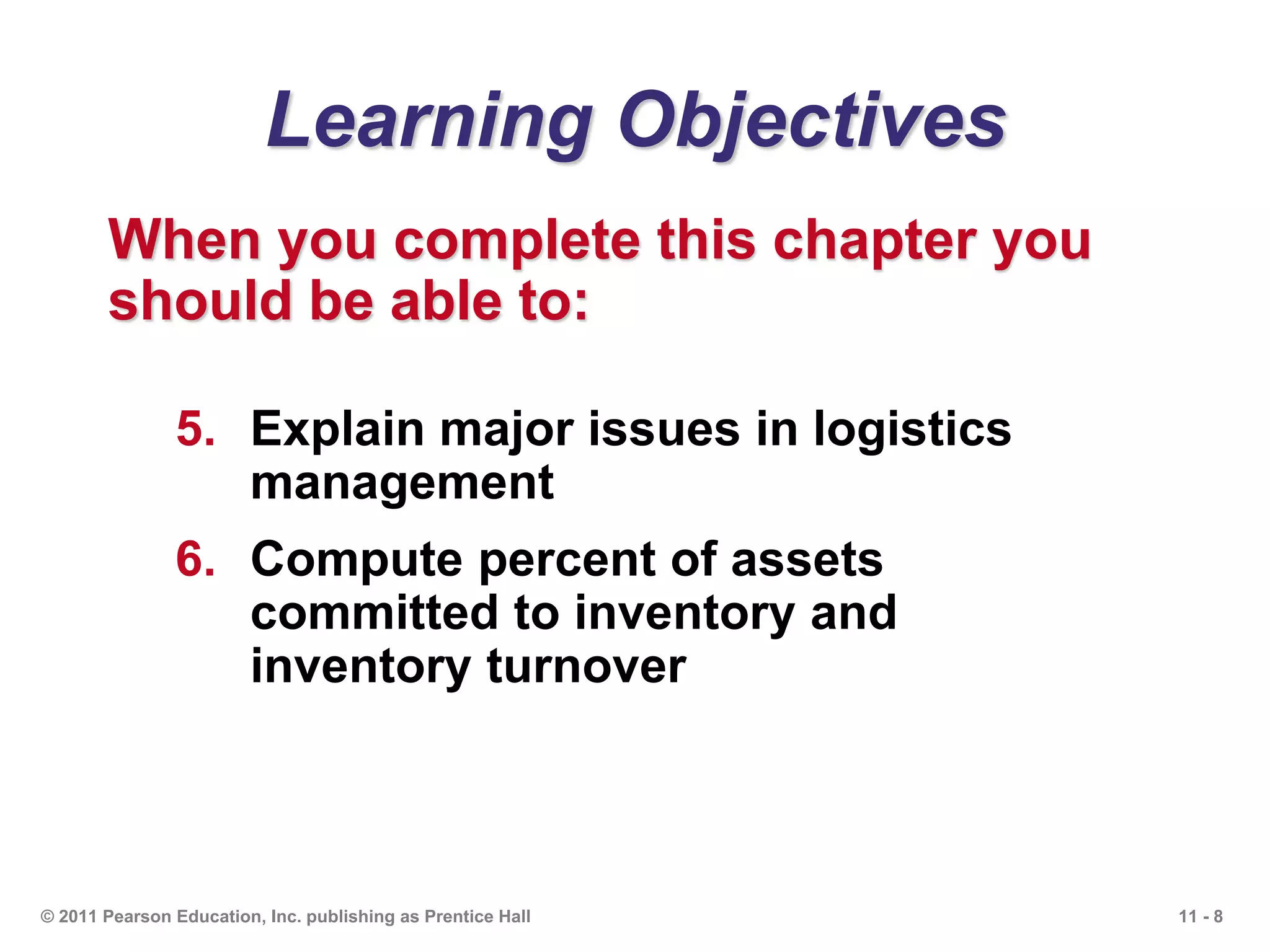 11 - 8© 2011 Pearson Education, Inc. publishing as Prentice Hall
Learning Objectives
When you complete this chapter you
should be able to:
5. Explain major issues in logistics
management
6. Compute percent of assets
committed to inventory and
inventory turnover
 
