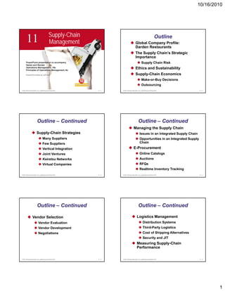 10/16/2010




                                              Supply-Chain
        11                                    Management                                   Global Company Profile:
                                                                                                                            Outline
                                                                                           Darden Restaurants
                                                                                           The Supply Chain’s Strategic
                                                                                           Importance
       PowerPoint presentation to accompany                                                          Supply Chain Risk
       Heizer and Render
       Operations Management, 10e
       Principles of Operations Management, 8e
                                                                                           Ethics and Sustainability
       PowerPoint slides by Jeff Heyl                                                      Supply-Chain Economics
                                                                                                     Make-or-Buy Decisions
                                                                                                     Outsourcing
© 2011 Pearson Education, Inc. publishing as Prentice Hall   11 - 1   © 2011 Pearson Education, Inc. publishing as Prentice Hall          11 - 2




                          Outline – Continued                                                   Outline – Continued
                                                                                        Managing the Supply Chain
                         Supply-Chain Strategies                                                  Issues in an Integrated Supply Chain
                                    Many Suppliers                                                Opportunities in an Integrated Supply
                                    Few Suppliers                                                 Chain
                                    Vertical Integration                                E-Procurement
                                    Joint Ventures                                                Online Catalogs
                                    Keiretsu Networks                                             Auctions
                                    Virtual Companies                                             RFQs
                                                                                                  Realtime Inventory Tracking
© 2011 Pearson Education, Inc. publishing as Prentice Hall   11 - 3   © 2011 Pearson Education, Inc. publishing as Prentice Hall          11 - 4




                          Outline – Continued                                                   Outline – Continued

                  Vendor Selection                                                            Logistics Management
                            Vendor Evaluation                                                           Distribution Systems
                            Vendor Development                                                          Third-Party Logistics
                            Negotiations                                                                Cost of Shipping Alternatives
                                                                                                        Security and JIT
                                                                                              Measuring Supply-Chain
                                                                                              Performance

© 2011 Pearson Education, Inc. publishing as Prentice Hall   11 - 5   © 2011 Pearson Education, Inc. publishing as Prentice Hall          11 - 6




                                                                                                                                                   1
 