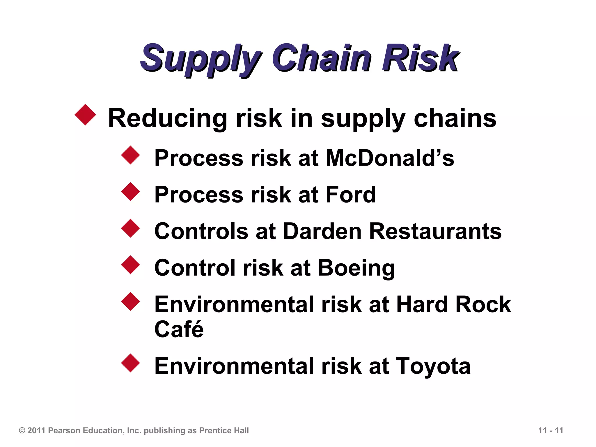 Supply Chain Risk
              Reducing risk in supply chains
                          Process risk at McDonald’s
                          Process risk at Ford
                          Controls at Darden Restaurants
                          Control risk at Boeing
                          Environmental risk at Hard Rock
                           Café
                          Environmental risk at Toyota

© 2011 Pearson Education, Inc. publishing as Prentice Hall   11 - 11
 