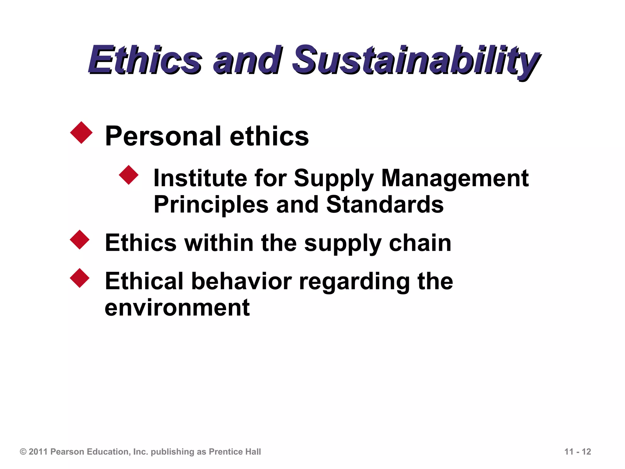 Ethics and Sustainability
            Personal ethics
                        Institute for Supply Management
                         Principles and Standards
            Ethics within the supply chain
            Ethical behavior regarding the
             environment




© 2011 Pearson Education, Inc. publishing as Prentice Hall   11 - 12
 