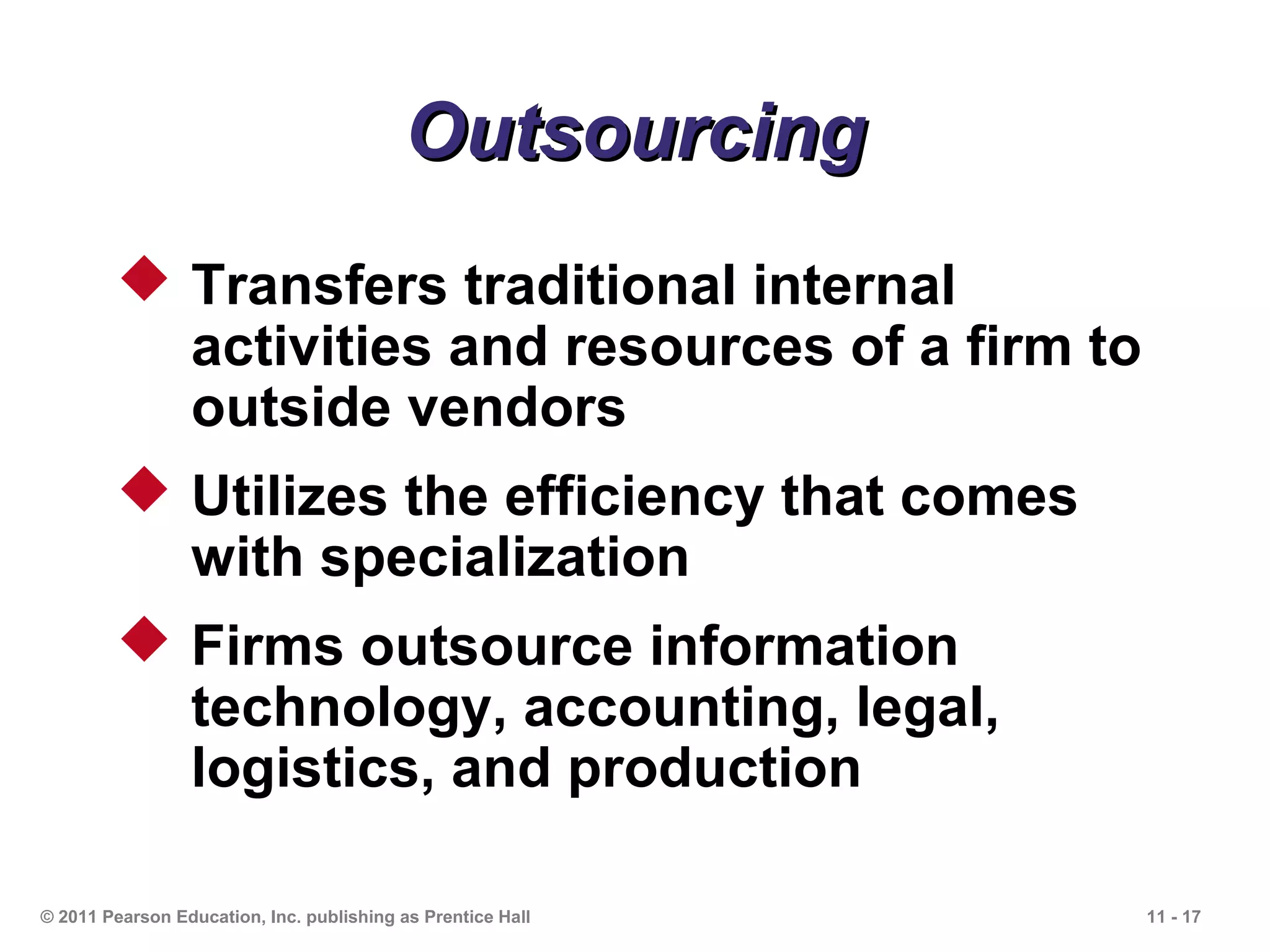 Outsourcing
         Transfers traditional internal
          activities and resources of a firm to
          outside vendors
         Utilizes the efficiency that comes
          with specialization
         Firms outsource information
          technology, accounting, legal,
          logistics, and production

© 2011 Pearson Education, Inc. publishing as Prentice Hall   11 - 17
 