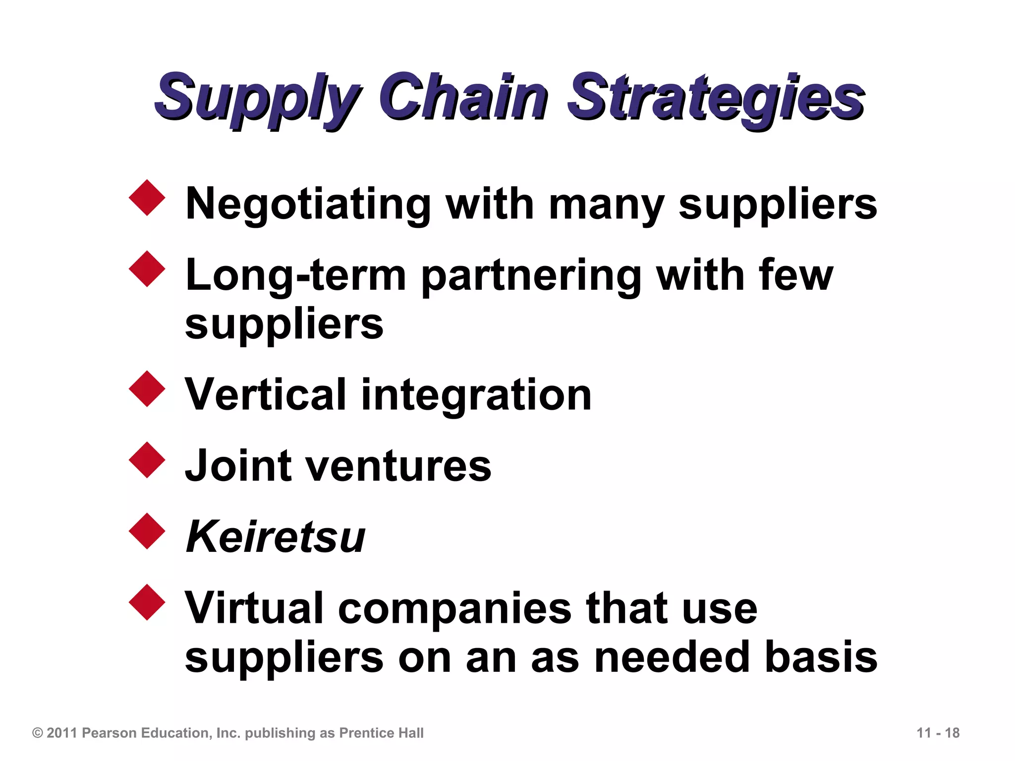 Supply Chain Strategies
              Negotiating with many suppliers
              Long-term partnering with few
               suppliers
              Vertical integration
              Joint ventures
              Keiretsu
              Virtual companies that use
               suppliers on an as needed basis
© 2011 Pearson Education, Inc. publishing as Prentice Hall   11 - 18
 