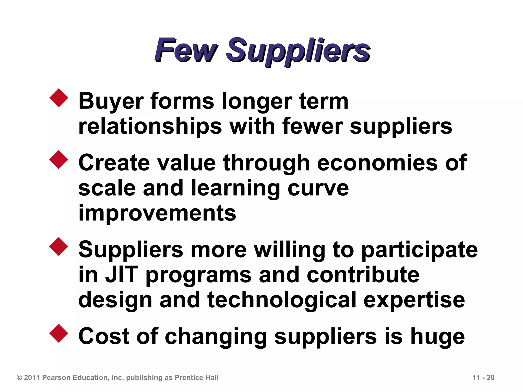 Few Suppliers
         Buyer forms longer term
          relationships with fewer suppliers
         Create value through economies of
          scale and learning curve
          improvements
         Suppliers more willing to participate
          in JIT programs and contribute
          design and technological expertise
         Cost of changing suppliers is huge
© 2011 Pearson Education, Inc. publishing as Prentice Hall   11 - 20
 