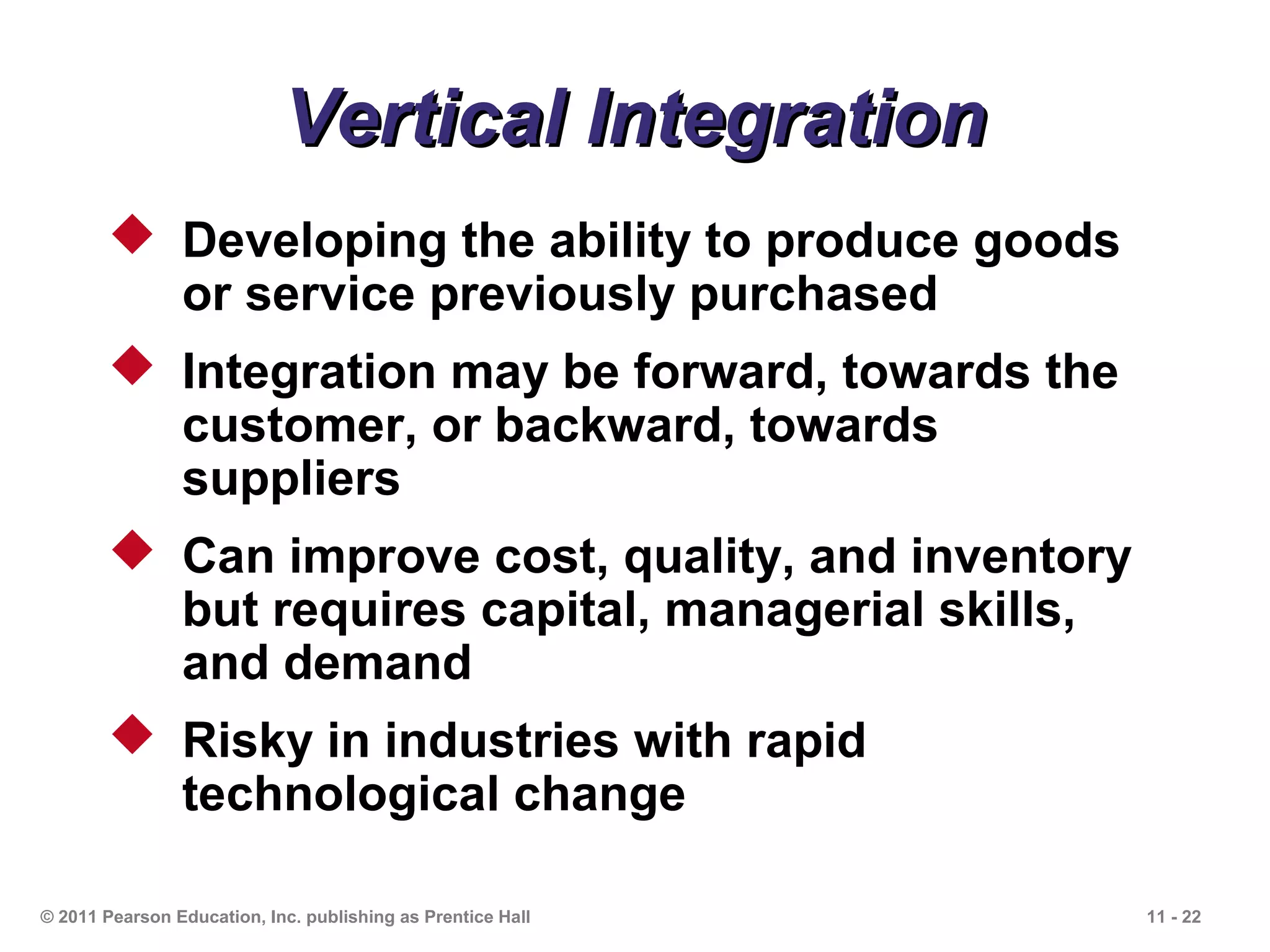 Vertical Integration
        Developing the ability to produce goods
         or service previously purchased
        Integration may be forward, towards the
         customer, or backward, towards
         suppliers
        Can improve cost, quality, and inventory
         but requires capital, managerial skills,
         and demand
        Risky in industries with rapid
         technological change

© 2011 Pearson Education, Inc. publishing as Prentice Hall   11 - 22
 
