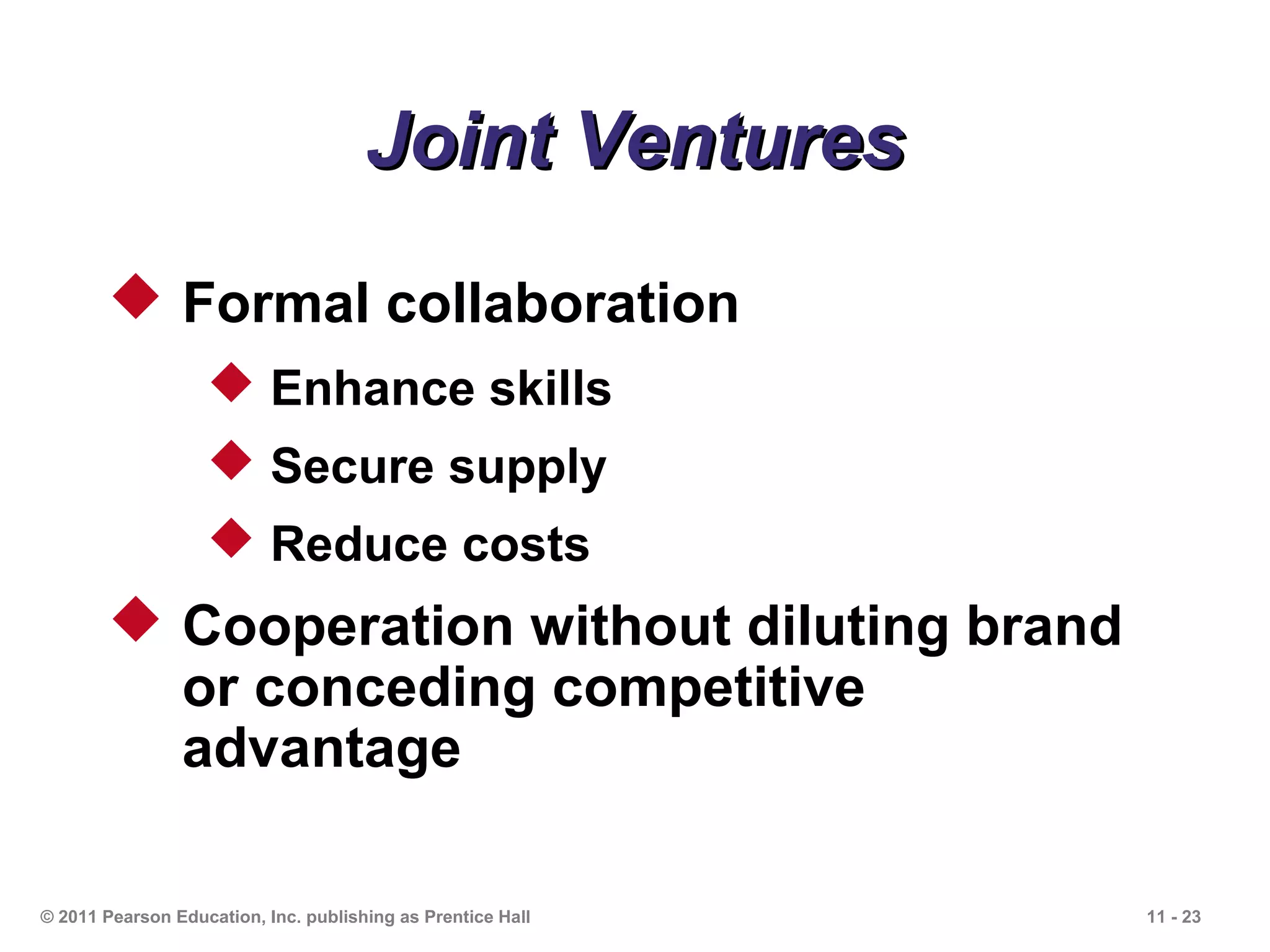 Joint Ventures
        Formal collaboration
                    Enhance skills
                    Secure supply
                    Reduce costs
        Cooperation without diluting brand
         or conceding competitive
         advantage

© 2011 Pearson Education, Inc. publishing as Prentice Hall   11 - 23
 
