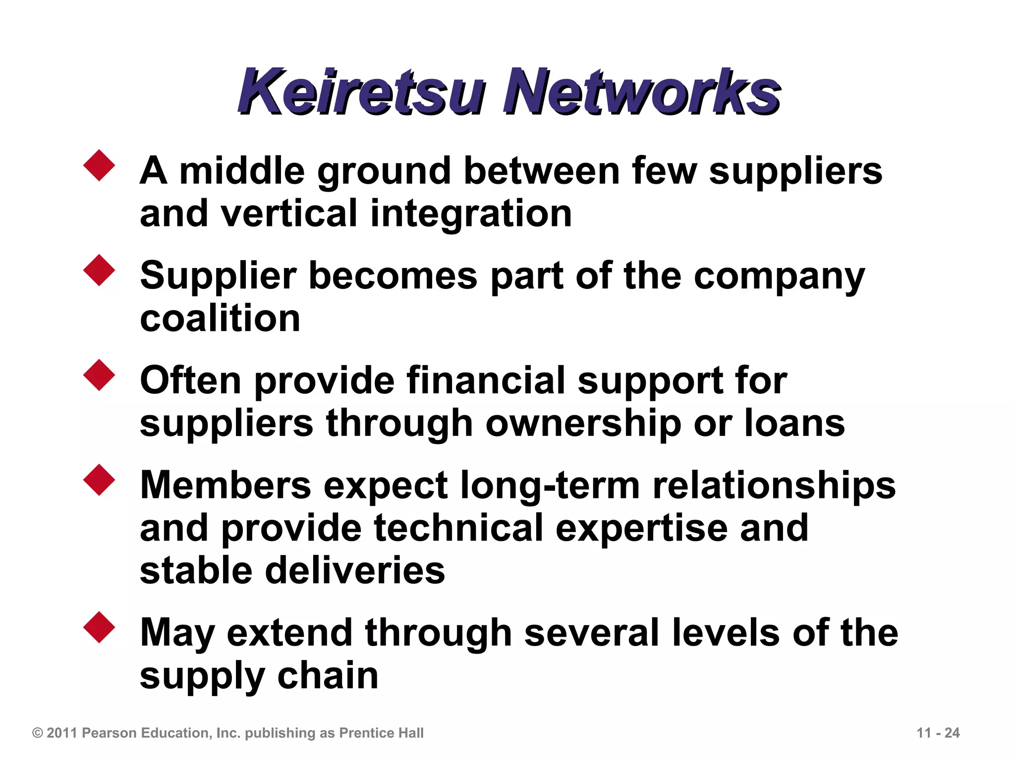 Keiretsu Networks
       A middle ground between few suppliers
        and vertical integration
       Supplier becomes part of the company
        coalition
       Often provide financial support for
        suppliers through ownership or loans
       Members expect long-term relationships
        and provide technical expertise and
        stable deliveries
       May extend through several levels of the
        supply chain
© 2011 Pearson Education, Inc. publishing as Prentice Hall   11 - 24
 