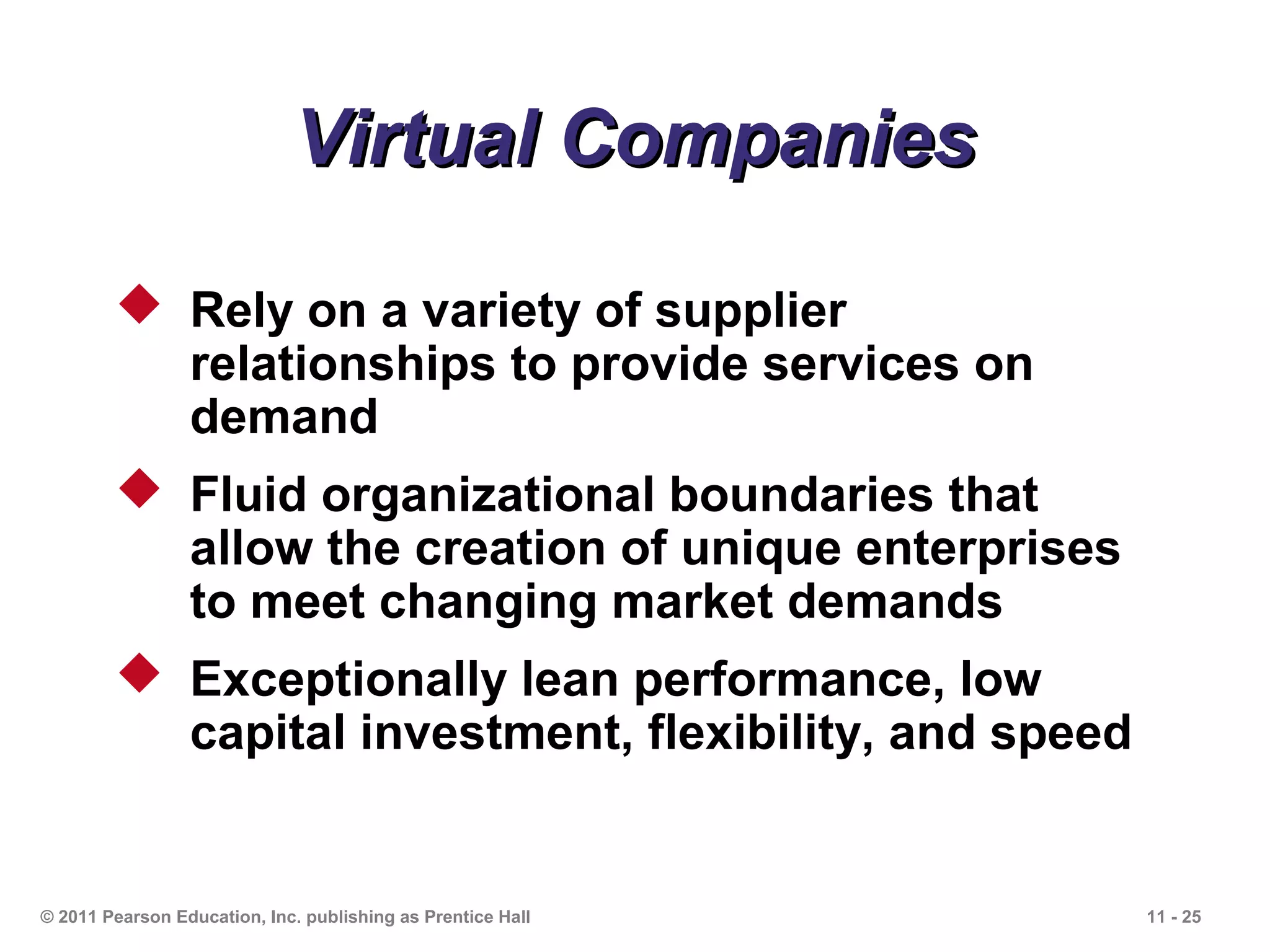 Virtual Companies

         Rely on a variety of supplier
          relationships to provide services on
          demand
         Fluid organizational boundaries that
          allow the creation of unique enterprises
          to meet changing market demands
         Exceptionally lean performance, low
          capital investment, flexibility, and speed


© 2011 Pearson Education, Inc. publishing as Prentice Hall   11 - 25
 