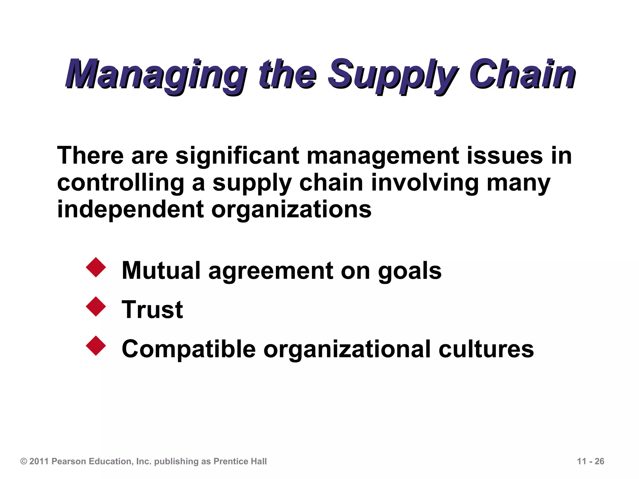 Managing the Supply Chain
        There are significant management issues in
        controlling a supply chain involving many
        independent organizations

               Mutual agreement on goals
               Trust
               Compatible organizational cultures



© 2011 Pearson Education, Inc. publishing as Prentice Hall   11 - 26
 