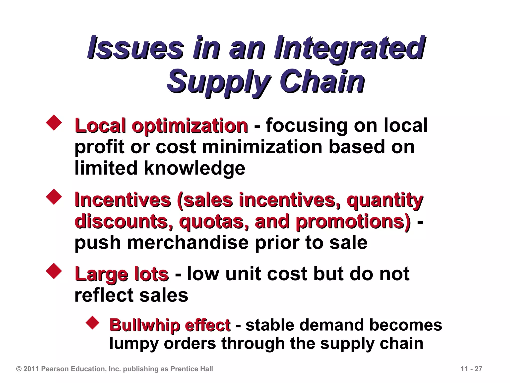 Issues in an Integrated
                         Supply Chain
         Local optimization - focusing on local
          profit or cost minimization based on
          limited knowledge
         Incentives (sales incentives, quantity
          discounts, quotas, and promotions) -
          push merchandise prior to sale
         Large lots - low unit cost but do not
          reflect sales
                    Bullwhip effect - stable demand becomes
                     lumpy orders through the supply chain
© 2011 Pearson Education, Inc. publishing as Prentice Hall     11 - 27
 