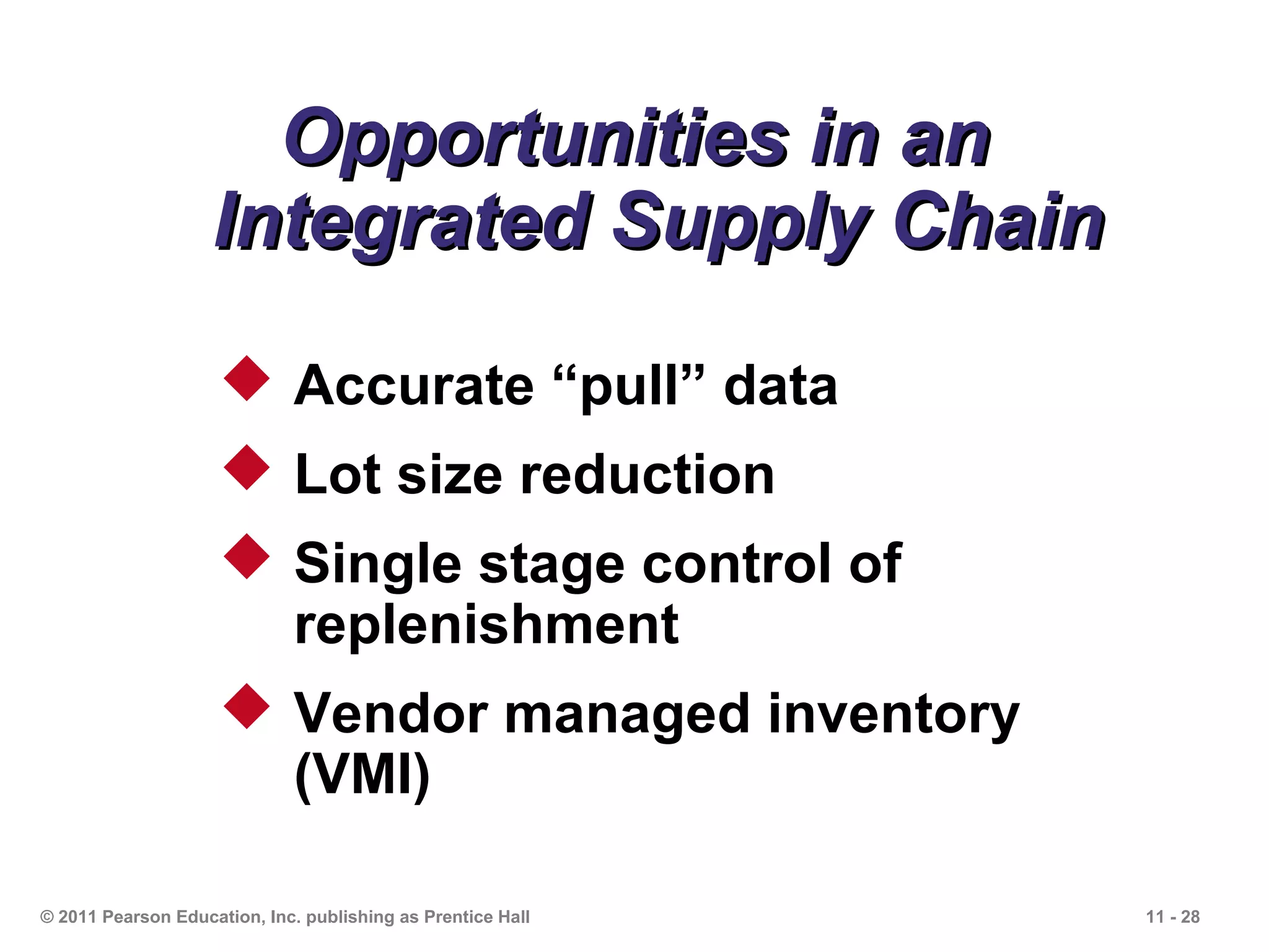 Opportunities in an
                    Integrated Supply Chain
                      Accurate “pull” data
                      Lot size reduction
                      Single stage control of
                       replenishment
                      Vendor managed inventory
                       (VMI)

© 2011 Pearson Education, Inc. publishing as Prentice Hall   11 - 28
 