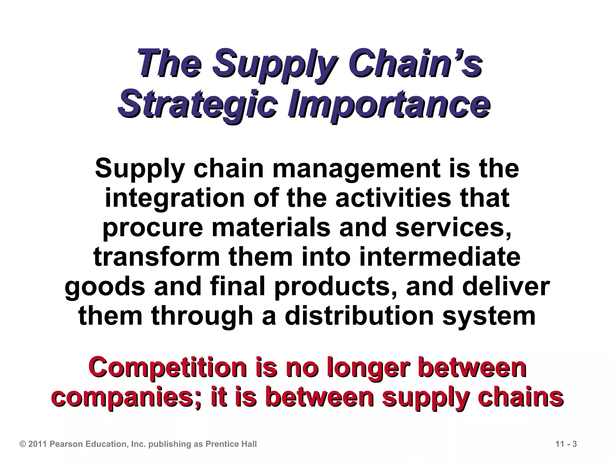 The Supply Chain’s
                       Strategic Importance
            Supply chain management is the
             integration of the activities that
             procure materials and services,
            transform them into intermediate
          goods and final products, and deliver
           them through a distribution system
         Competition is no longer between
       companies; it is between supply chains
© 2011 Pearson Education, Inc. publishing as Prentice Hall   11 - 3
 