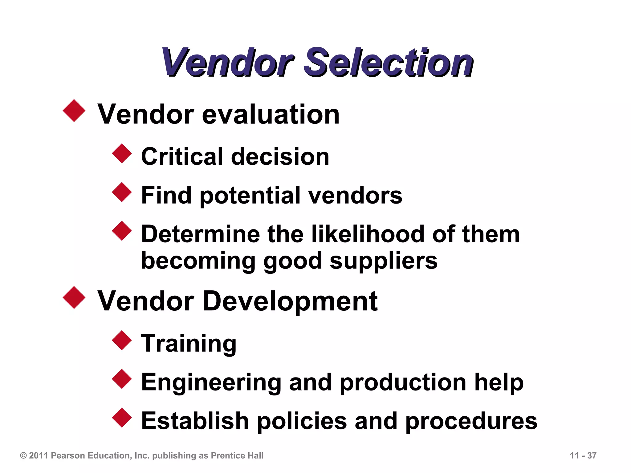 Vendor Selection
          Vendor evaluation
                      Critical decision
                      Find potential vendors
                      Determine the likelihood of them
                       becoming good suppliers
          Vendor Development
                      Training
                      Engineering and production help
                      Establish policies and procedures
© 2011 Pearson Education, Inc. publishing as Prentice Hall   11 - 37
 