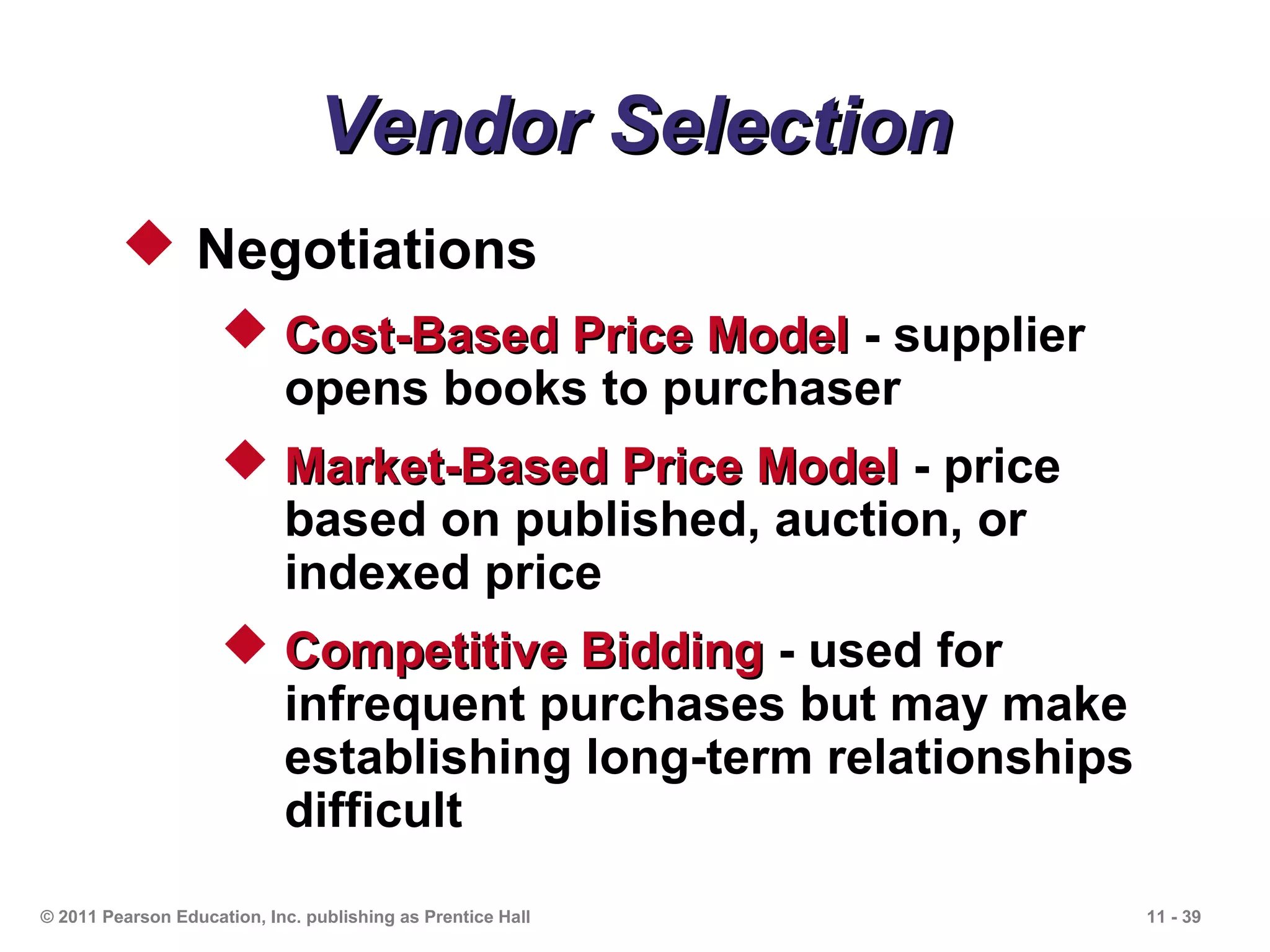 Vendor Selection
          Negotiations
                      Cost-Based Price Model - supplier
                       opens books to purchaser
                      Market-Based Price Model - price
                       based on published, auction, or
                       indexed price
                      Competitive Bidding - used for
                       infrequent purchases but may make
                       establishing long-term relationships
                       difficult
© 2011 Pearson Education, Inc. publishing as Prentice Hall    11 - 39
 