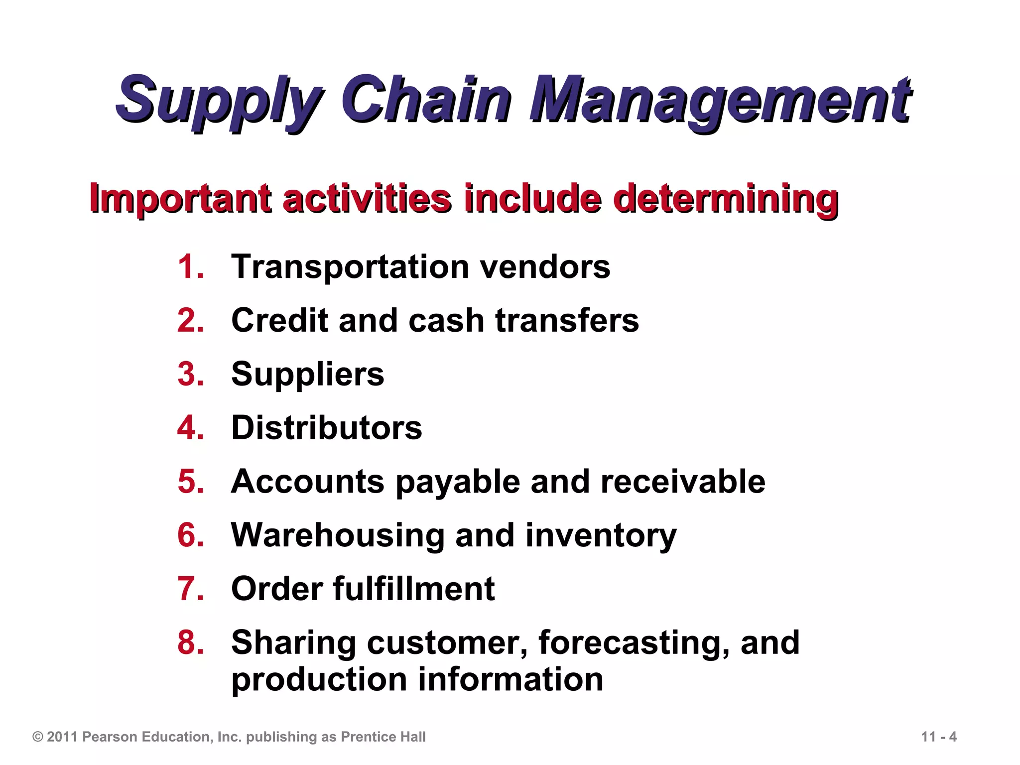 Supply Chain Management
        Important activities include determining
                     1. Transportation vendors
                     2. Credit and cash transfers
                     3. Suppliers
                     4. Distributors
                     5. Accounts payable and receivable
                     6. Warehousing and inventory
                     7. Order fulfillment
                     8. Sharing customer, forecasting, and
                        production information
© 2011 Pearson Education, Inc. publishing as Prentice Hall   11 - 4
 