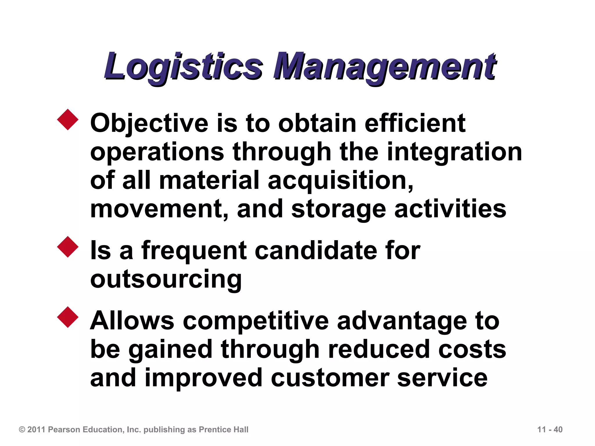 Logistics Management
          Objective is to obtain efficient
           operations through the integration
           of all material acquisition,
           movement, and storage activities
          Is a frequent candidate for
           outsourcing
          Allows competitive advantage to
           be gained through reduced costs
           and improved customer service
© 2011 Pearson Education, Inc. publishing as Prentice Hall   11 - 40
 