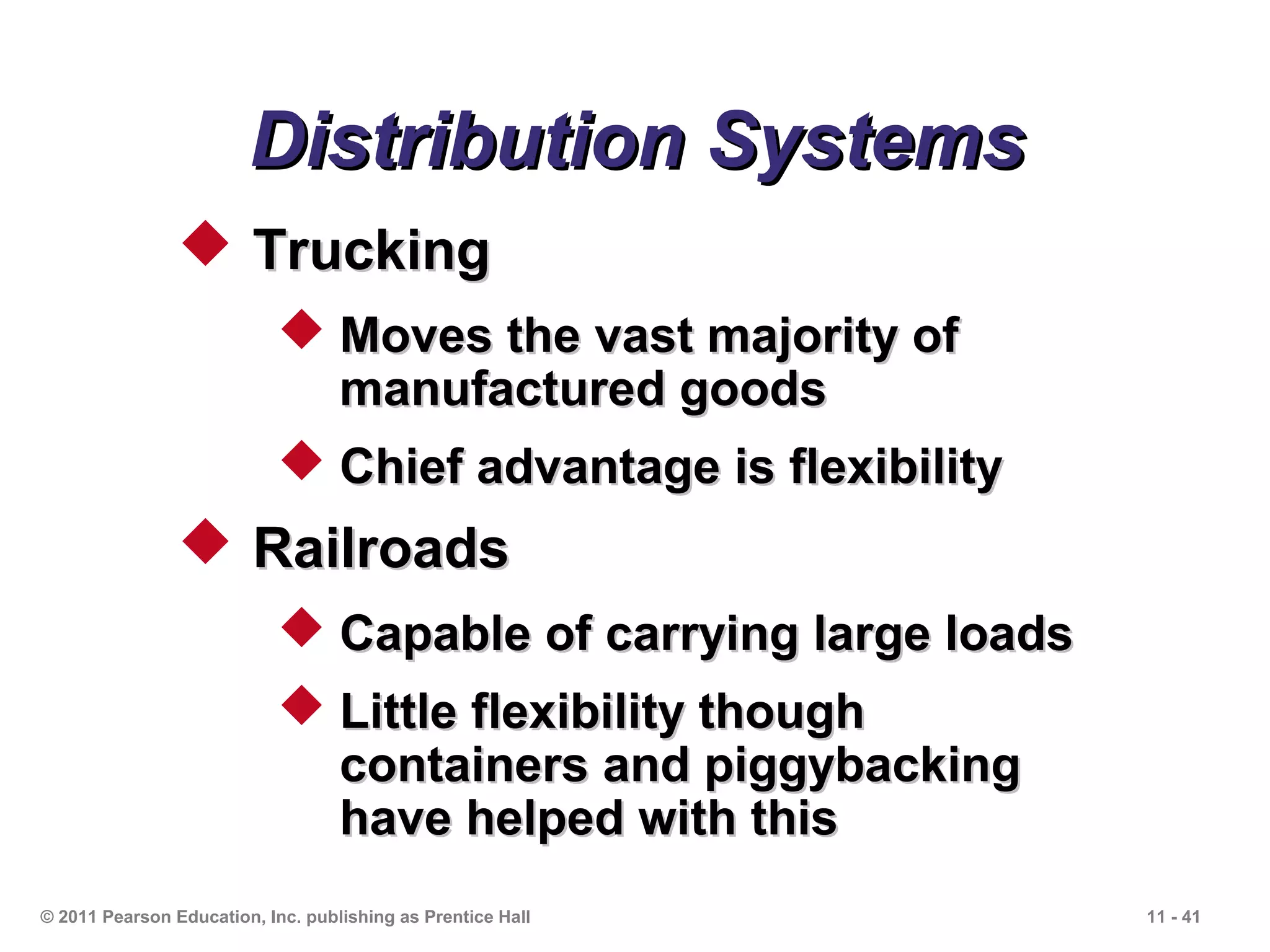 Distribution Systems
                 Trucking
                             Moves the vast majority of
                              manufactured goods
                             Chief advantage is flexibility
                 Railroads
                             Capable of carrying large loads
                             Little flexibility though
                              containers and piggybacking
                              have helped with this
© 2011 Pearson Education, Inc. publishing as Prentice Hall      11 - 41
 