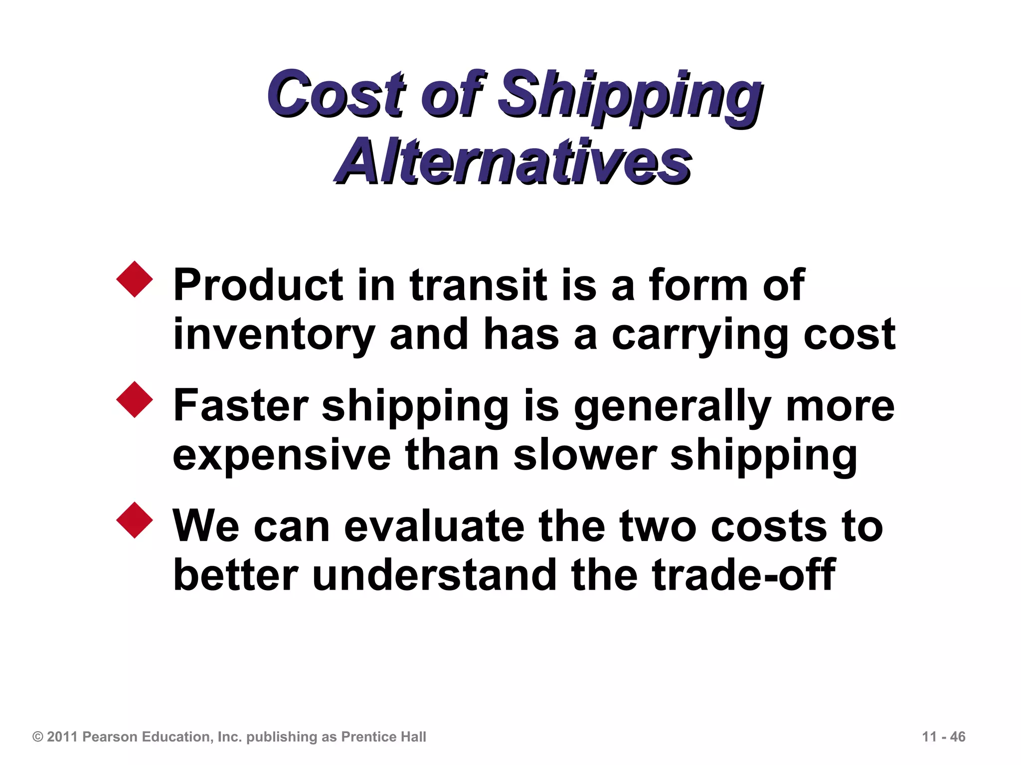 Cost of Shipping
                                   Alternatives
            Product in transit is a form of
             inventory and has a carrying cost
            Faster shipping is generally more
             expensive than slower shipping
            We can evaluate the two costs to
             better understand the trade-off


© 2011 Pearson Education, Inc. publishing as Prentice Hall   11 - 46
 