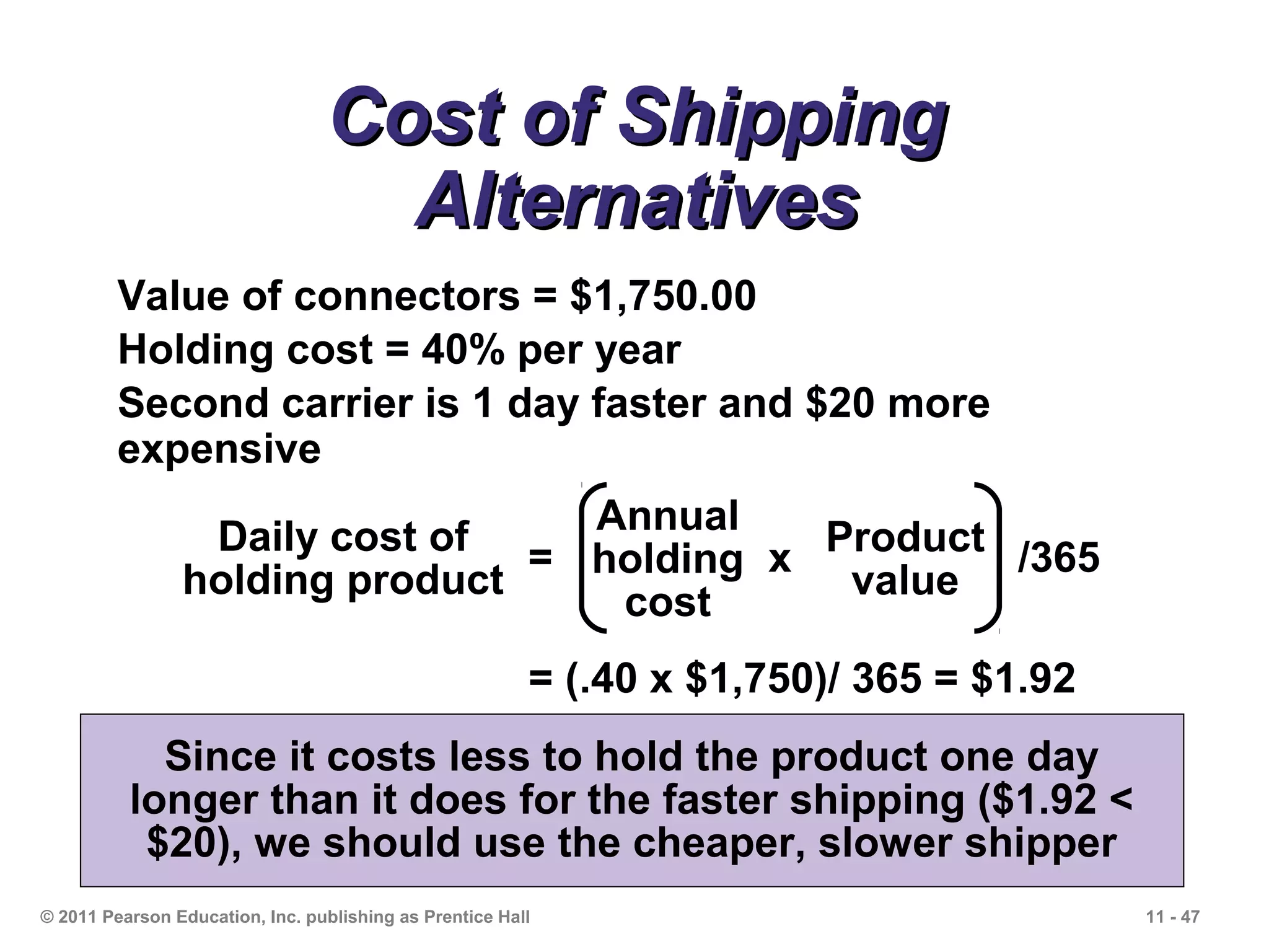 Cost of Shipping
                                   Alternatives
         Value of connectors = $1,750.00
         Holding cost = 40% per year
         Second carrier is 1 day faster and $20 more
         expensive

                 Daily cost of = Annual x Product /365
                                 holding
                holding product            value
                                  cost
                                                         = (.40 x $1,750)/ 365 = $1.92
            Since it costs less to hold the product one day
          longer than it does for the faster shipping ($1.92 <
           $20), we should use the cheaper, slower shipper
© 2011 Pearson Education, Inc. publishing as Prentice Hall                               11 - 47
 