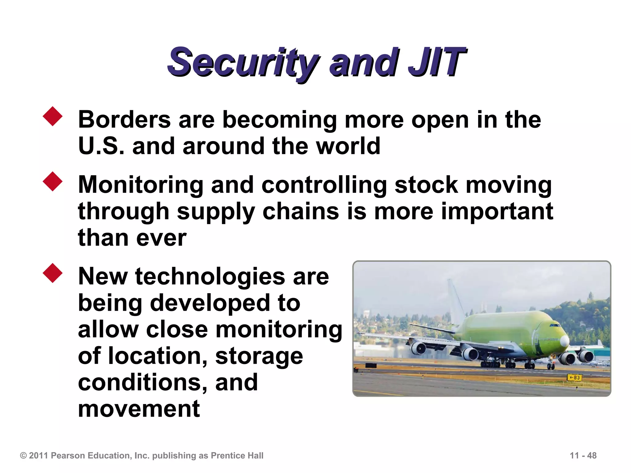 Security and JIT
     Borders are becoming more open in the
      U.S. and around the world
     Monitoring and controlling stock moving
      through supply chains is more important
      than ever
     New technologies are
      being developed to
      allow close monitoring
      of location, storage
      conditions, and
      movement
© 2011 Pearson Education, Inc. publishing as Prentice Hall   11 - 48
 