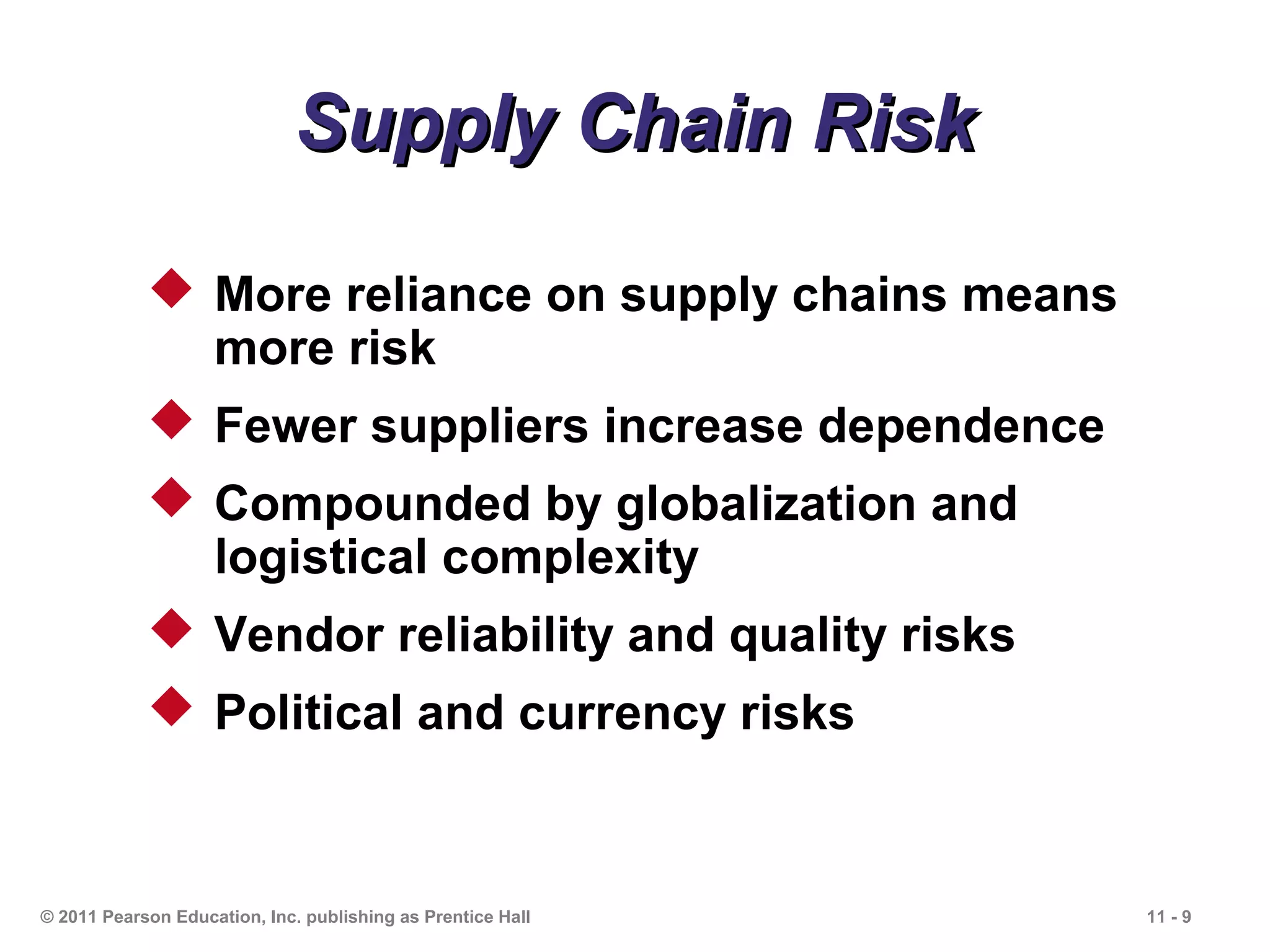 Supply Chain Risk

             More reliance on supply chains means
              more risk
             Fewer suppliers increase dependence
             Compounded by globalization and
              logistical complexity
             Vendor reliability and quality risks
             Political and currency risks



© 2011 Pearson Education, Inc. publishing as Prentice Hall   11 - 9
 