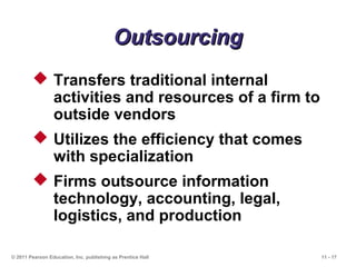 11 - 17© 2011 Pearson Education, Inc. publishing as Prentice Hall
OutsourcingOutsourcing
 Transfers traditional internal
activities and resources of a firm to
outside vendors
 Utilizes the efficiency that comes
with specialization
 Firms outsource information
technology, accounting, legal,
logistics, and production
 