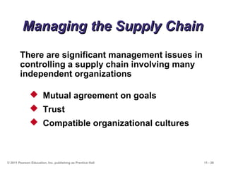 11 - 26© 2011 Pearson Education, Inc. publishing as Prentice Hall
Managing the Supply ChainManaging the Supply Chain
 Mutual agreement on goals
 Trust
 Compatible organizational cultures
There are significant management issues in
controlling a supply chain involving many
independent organizations
 