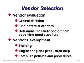 11 - 37© 2011 Pearson Education, Inc. publishing as Prentice Hall
Vendor SelectionVendor Selection
 Vendor evaluation
 Critical decision
 Find potential vendors
 Determine the likelihood of them
becoming good suppliers
 Vendor Development
 Training
 Engineering and production help
 Establish policies and procedures
 