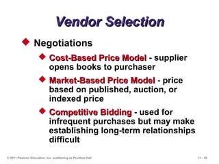 11 - 39© 2011 Pearson Education, Inc. publishing as Prentice Hall
Vendor SelectionVendor Selection
 Negotiations
 Cost-Based Price ModelCost-Based Price Model - supplier
opens books to purchaser
 Market-Based Price ModelMarket-Based Price Model - price
based on published, auction, or
indexed price
 Competitive BiddingCompetitive Bidding - used for
infrequent purchases but may make
establishing long-term relationships
difficult
 