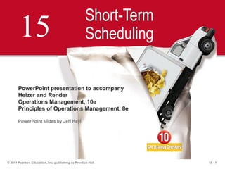 15 - 1© 2011 Pearson Education, Inc. publishing as Prentice Hall
15
Short-Term
Scheduling
PowerPoint presentation to accompany
Heizer and Render
Operations Management, 10e
Principles of Operations Management, 8e
PowerPoint slides by Jeff Heyl
 