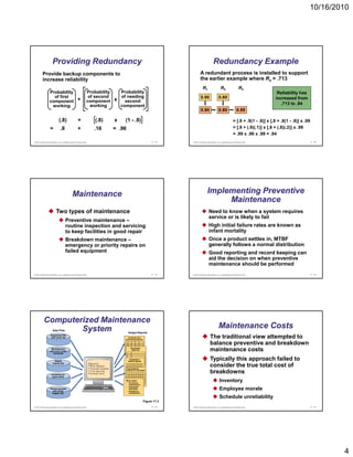 10/16/2010




                    Providing Redundancy                                                                                                Redundancy Example
         Provide backup components to                                                                                    A redundant process is installed to support
         increase reliability                                                                                            the earlier example where Rs = .713
                                                                                                                            R1                  R2                  R3
                Probability                                  Probability   Probability                                                                                                 Reliability has
                  of first                                    of second    of needing                                     0.90
                                                                                                                          0 90                0.80
                                                                                                                                              0 80                                    increased from
                component +                                  component   x second
                                                               working    component                                                                                                     .713 to .94
                 working
                                                                                                                          0.90                0.80                0.99

                           (.8)                 +               (.8)    x    (1 - .8)                                                                         = [.9 + .9(1 - .9)] x [.8 + .8(1 - .8)] x .99
                 =           .8                 +               .16     = .96                                                                                 = [.9 + (.9)(.1)] x [.8 + (.8)(.2)] x .99
                                                                                                                                                              = .99 x .96 x .99 = .94
© 2011 Pearson Education, Inc. publishing as Prentice Hall                                              17 - 19   © 2011 Pearson Education, Inc. publishing as Prentice Hall                                  17 - 20




                                          Maintenance                                                                            Implementing Preventive
                                                                                                                                      Maintenance
                        Two types of maintenance                                                                                   Need to know when a system requires
                                                                                                                                   service or is likely to fail
                                   Preventive maintenance –
                                   routine inspection and servicing
                                              p                      g                                                             High initial failure rates are known as
                                   to keep facilities in good repair                                                               infant mortality
                                   Breakdown maintenance –                                                                         Once a product settles in, MTBF
                                   emergency or priority repairs on                                                                generally follows a normal distribution
                                   failed equipment                                                                                Good reporting and record keeping can
                                                                                                                                   aid the decision on when preventive
                                                                                                                                   maintenance should be performed
© 2011 Pearson Education, Inc. publishing as Prentice Hall                                              17 - 21   © 2011 Pearson Education, Inc. publishing as Prentice Hall                                  17 - 22




          Computerized Maintenance
                  System
                    Data Files
                                                                                                                                              Maintenance Costs
                                                                                 Output Reports
                  Equipment file
                  with parts list                                              Inventory and
                                                                             purchasing reports
                                                                                                                                    The traditional view attempted to
                                                                                                                                    balance preventive and breakdown
                  Maintenance
                 and work order
                   schedule
                                                                                    Equipment
                                                                                     parts list                                     maintenance costs
                      Repair
                                                                                   Equipment
                                                                                 history reports
                                                                                 hi t         t
                                                                                                                                    Typically this approach failed to
                                                                                                                                     yp     y       pp
                    history file

                                                                                Cost analysis
                                                                                                                                    consider the true total cost of
                   Inventory of
                                                                                (Actual vs. standard)
                                                                                                                                    breakdowns
                    spare parts
                                                                             Work orders
                                                                             – Preventive
                                                                                                                                               Inventory
                                                                               maintenance

                 Personnel data
                   with skills,
                                                                             – Scheduled
                                                                               downtime
                                                                             – Emergency
                                                                                                                                               Employee morale
                  wages, etc.                                                  maintenance

                                                                                                                                               Schedule unreliability
                                                                                                   Figure 17.3
© 2011 Pearson Education, Inc. publishing as Prentice Hall                                              17 - 23   © 2011 Pearson Education, Inc. publishing as Prentice Hall                                  17 - 24




                                                                                                                                                                                                                        4
 
