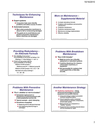 10/16/2010




            Techniques for Enhancing                                                            More on Maintenance –
                  Maintenance
                                                                                                     Supplemental Material
                   Expert systems
                                                                                                               A simple redundancy formula
                             Computers help users identify
                             problems and select course of action                                              Problems with breakdown and preventive
                                                                                                               maintenance
                   Automated sensors                                                                           Predictive maintenance
                             Warn when production machinery is                                                 Predictive maintenance tools
                             about to fail or is becoming damaged                                              Maintenance strategy implementation
                             The goals are to avoid failures and                                               Effective reliability
                             perform preventive maintenance
                             before machines are damaged
© 2011 Pearson Education, Inc. publishing as Prentice Hall                     17 - 37   © 2011 Pearson Education, Inc. publishing as Prentice Hall               17 - 38




                Providing Redundancy –                                                               Problems With Breakdown
                 An Alternate Formula                                                                      Maintenance
                  The reliability of one pump =
                  The probability of one pump not failing = 0.8                                             “Run it till it breaks”
                        P(failing) = 1- P(not failing) = 1 - 0.8 = .2                                                  Might be ok for low criticality
                  If there are two pumps with the                                                                      equipment or redundant systems
                  same probability of not failing
                                                                                                                       Could be disastrous for mission-
                        P(failure of both pumps) =                                                                     critical plant machinery or
                              P(failure) pump #1 x P(failure) pump #2                                                  equipment
                        P(failure of both pumps) = 0.2 x 0.2 = .04                                                     Not permissible for systems that
                        P(at least one pump working) =                                                                 could imperil life or limb (like
                                                                                                                       aircraft)
                              1.0 - .04 = .96
© 2011 Pearson Education, Inc. publishing as Prentice Hall                     17 - 39   © 2011 Pearson Education, Inc. publishing as Prentice Hall               17 - 40




             Problems With Preventive                                                       Another Maintenance Strategy
                   Maintenance                                                                               Predictive maintenance – Using
                  “Fix it whether or not it is broken”                                                       advanced technology to monitor
                                                                                                             equipment and predict failures
                            Scheduled replacement or
                            adjustment of parts/equipment with                                                          Using technology to detect and predict
                                                                                                                        imminent equipment failure
                                                                                                                                  q p
                            a well established service life
                              well-established
                                                                                                                        Visual inspection and/or scheduled
                            Typical example – plant relamping                                                           measurements of vibration, temperature,
                                                                                                                        oil and water quality
                            Sometimes misapplied
                                                                                                                        Measurements are compared to a
                                       Replacing old but still good bearings                                            “healthy” baseline
                                       Over-tightening electrical lugs in                                               Equipment that is trending towards failure
                                       switchgear                                                                       can be scheduled for repair
© 2011 Pearson Education, Inc. publishing as Prentice Hall                     17 - 41   © 2011 Pearson Education, Inc. publishing as Prentice Hall               17 - 42




                                                                                                                                                                            7
 