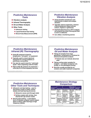 10/16/2010




                   Predictive Maintenance                                                      Predictive Maintenance
                            Tools                                                                Vibration Analysis
                    Vibration analysis                                                          Using sensitive transducers and
                                                                                                instruments to detect and analyze
                    Infrared Thermography                                                       vibration
                    Oil and Water Analysis                                                      Typically used on expensive mission-
                                                                                                                  expensive,
                                                                                                critical equipment–large turbines,
                    Other Tools:                                                                motors, engines or gearboxes
                              Ultrasonic testing                                                Sophisticated frequency (FFT) analysis
                              Liquid Penetrant Dye testing                                      can pinpoint the exact moving part that
                                                                                                is worn or defective
                              Shock Pulse Measurement (SPM)
                                                                                                Can utilize a monitoring service
© 2011 Pearson Education, Inc. publishing as Prentice Hall        17 - 43   © 2011 Pearson Education, Inc. publishing as Prentice Hall                                          17 - 44




            Predictive Maintenance                                                             Predictive Maintenance
          Infrared (IR) Thermography                                                           Oil and Water Analysis
                                                                                              Taking oil samples from large
                 Using IR cameras to look for
                                                                                              gearboxes, compressors or turbines for
                 temperature “hot spots” on equipment
                                                                                              chemical and particle analysis
                 Typically used to check electrical
                                                                                                        Particle size can indicate abnormal
                 equipment for wiring problems or
                                                                                                        wear
                 poor/loose connections
                                                                                              Taking cooling water samples for
                 Can also be used to look for “cold (wet)
                                                                                              analysis – can detect excessive rust,
                 spots” when inspecting roofs for leaks
                                                                                              acidity, or microbiological fouling
                 High quality IR cameras are expensive –
                                                                                              Services usually provided by oil
                 most pay for IR thermography services
                                                                                              vendors and water treatment companies
© 2011 Pearson Education, Inc. publishing as Prentice Hall        17 - 45   © 2011 Pearson Education, Inc. publishing as Prentice Hall                                          17 - 46




                                                                                                  Maintenance Strategy
          Predictive Maintenance                                                                      Comparison
        Other Tools and Techniques                                                                                                                    Resources/
                  Ultrasonic and dye testing – used to                           Maintenance
                                                                                 Strategy                   Advantages              Disadvantages
                                                                                                                                                      Technology
                                                                                                                                                      Required
                                                                                                                                                                      Application
                                                                                                                                                                      Example
                  find stress cracks in tubes, turbine                           Breakdown                  No prior                Disruption of     May need        Office copier
                  blades and load bearing structures                                                        work                    production,       labor/parts
                                                                                                            required                injury or death   at odd
                            Ultrasonic waves sent through metal                                                                                       hours
                                                                                 Preventive                 Work can                Labor cost,       Need to         Plant
                            Surface coated with red dye, then                                               be                      may replace       obtain          relamping,
                                                                                                            scheduled               healthy           labor/parts     Machine
                            cleaned off, dye shows cracks                                                                           components        for repairs     lubrication

                  Shock-pulse testing – a specialized                            Predictive                 Impending
                                                                                                            failures can
                                                                                                                                    Labor costs,
                                                                                                                                    costs for
                                                                                                                                                      Vibration, IR
                                                                                                                                                      analysis
                                                                                                                                                                      Vibration
                                                                                                                                                                      and oil
                  form of vibration analysis used to detect                                                 be detected             detection         equipment       analysis of a
                                                                                                            & work                  equipment and     or              large
                  flaws in ball or roller bearings at high                                                  scheduled               services          purchased       gearbox
                  frequency (32kHz)                                                                                                                   services

© 2011 Pearson Education, Inc. publishing as Prentice Hall        17 - 47   © 2011 Pearson Education, Inc. publishing as Prentice Hall                                          17 - 48




                                                                                                                                                                                          8
 