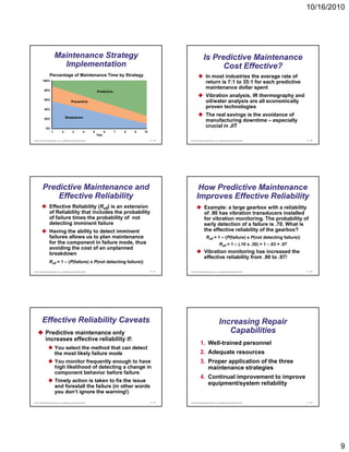 10/16/2010




                       Maintenance Strategy                                                                            Is Predictive Maintenance
                         Implementation                                                                                      Cost Effective?
                 Percentage of Maintenance Time by Strategy                                                              In most industries the average rate of
         100%
                                                                                                                         return is 7:1 to 35:1 for each predictive
           80%
                                                                                                                         maintenance dollar spent
                                                                 Predictive
                                                                                                                         Vibration analysis IR thermography and
                                                                                                                                   analysis,
           60%
                                          Preventive                                                                     oil/water analysis are all economically
           40%
                                                                                                                         proven technologies

                                   Breakdown
                                                                                                                         The real savings is the avoidance of
           20%
                                                                                                                         manufacturing downtime – especially
             0%
                                                                                                                         crucial in JIT
                   1           2           3           4     5          6     7   8   9   10
                                                                 Year
© 2011 Pearson Education, Inc. publishing as Prentice Hall                                     17 - 49   © 2011 Pearson Education, Inc. publishing as Prentice Hall              17 - 50




         Predictive Maintenance and                                                                             How Predictive Maintenance
             Effective Reliability                                                                             Improves Effective Reliability
                 Effective Reliability (Reff) is an extension                                                          Example: a large gearbox with a reliability
                 of Reliability that includes the probability                                                          of .90 has vibration transducers installed
                 of failure times the probability of not                                                               for vibration monitoring. The probability of
                 detecting imminent failure
                          g                                                                                            early detection of a failure is .70. What is
                                                                                                                            y
                 Having the ability to detect imminent                                                                 the effective reliability of the gearbox?
                 failures allows us to plan maintenance                                                                   Reff = 1 – (P(failure) x P(not detecting failure))
                 for the component in failure mode, thus                                                                                Reff = 1 – (.10 x .30) = 1 - .03 = .97
                 avoiding the cost of an unplanned
                 breakdown                                                                                             Vibration monitoring has increased the
                                                                                                                       effective reliability from .90 to .97!
                 Reff = 1 – (P(failure) x P(not detecting failure))

© 2011 Pearson Education, Inc. publishing as Prentice Hall                                     17 - 51   © 2011 Pearson Education, Inc. publishing as Prentice Hall              17 - 52




         Effective Reliability Caveats                                                                                                  Increasing Repair
            Predictive maintenance only                                                                                                    Capabilities
            increases effective reliability if:
                                                                                                                   1. Well-trained personnel
                       You select the method that can detect
                       the most likely failure mode                                                                2. Adequate resources
                       You monitor frequently enough to have                                                       3. Proper application of the three
                       high likelihood of detecting a change in                                                       maintenance strategies
                       component behavior before failure
                                                                                                                   4. Continual improvement to improve
                       Timely action is taken to fix the issue
                       and forestall the failure (in other words
                                                                                                                      equipment/system reliability
                       you don’t ignore the warning!)
© 2011 Pearson Education, Inc. publishing as Prentice Hall                                     17 - 53   © 2011 Pearson Education, Inc. publishing as Prentice Hall              17 - 54




                                                                                                                                                                                           9
 