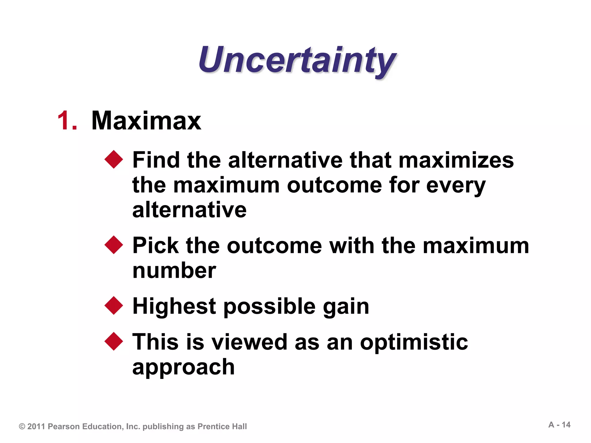 A - 14© 2011 Pearson Education, Inc. publishing as Prentice Hall
Uncertainty
1. Maximax
 Find the alternative that maximizes
the maximum outcome for every
alternative
 Pick the outcome with the maximum
number
 Highest possible gain
 This is viewed as an optimistic
approach
 