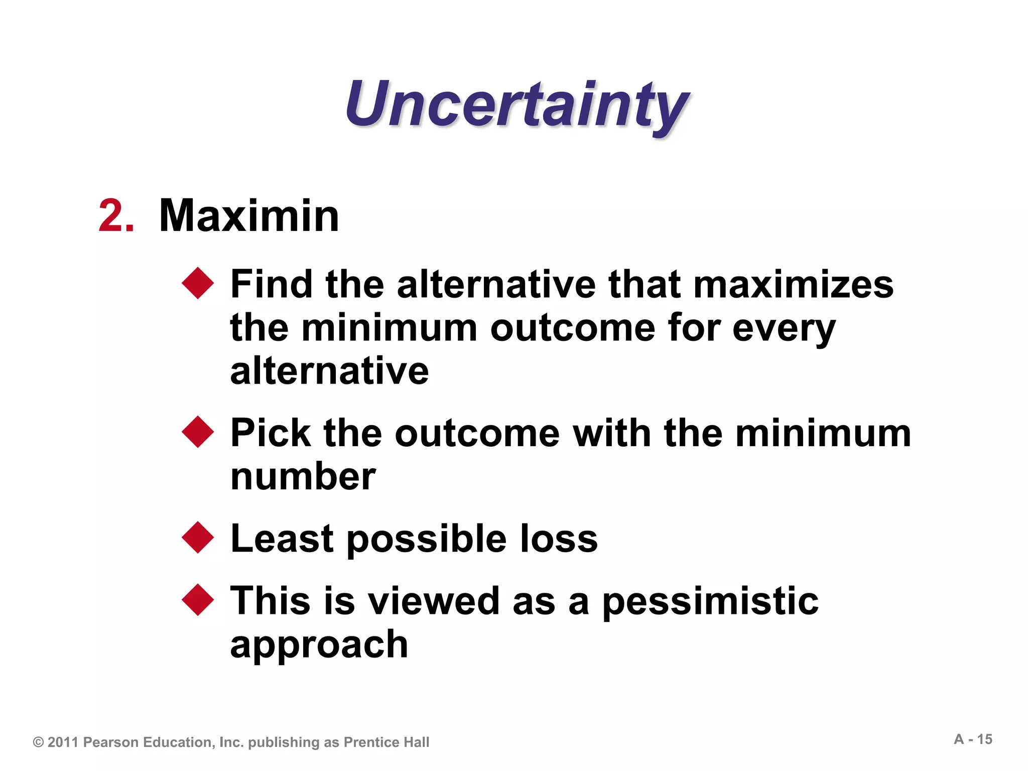 A - 15© 2011 Pearson Education, Inc. publishing as Prentice Hall
Uncertainty
2. Maximin
 Find the alternative that maximizes
the minimum outcome for every
alternative
 Pick the outcome with the minimum
number
 Least possible loss
 This is viewed as a pessimistic
approach
 