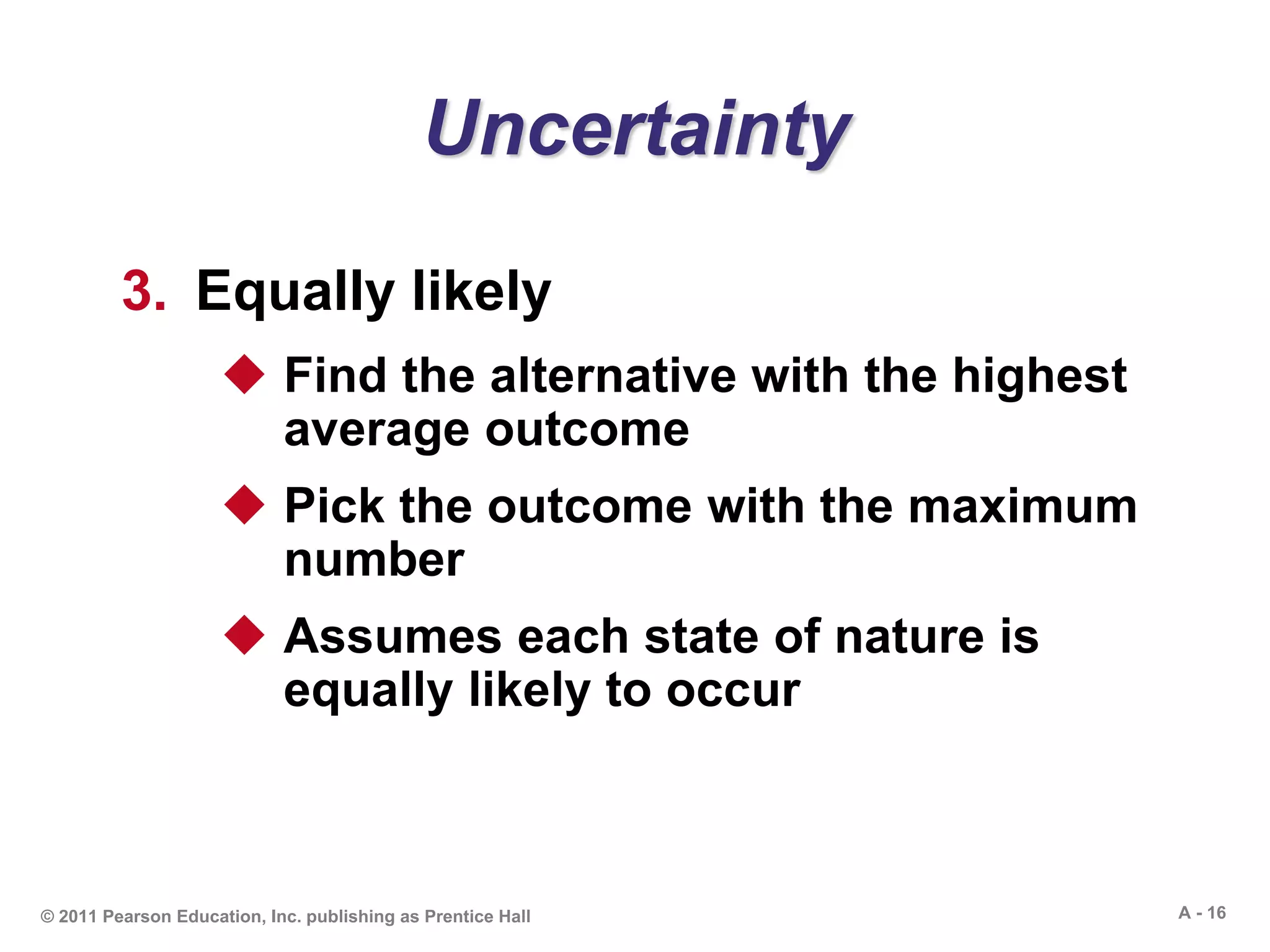A - 16© 2011 Pearson Education, Inc. publishing as Prentice Hall
Uncertainty
3. Equally likely
 Find the alternative with the highest
average outcome
 Pick the outcome with the maximum
number
 Assumes each state of nature is
equally likely to occur
 