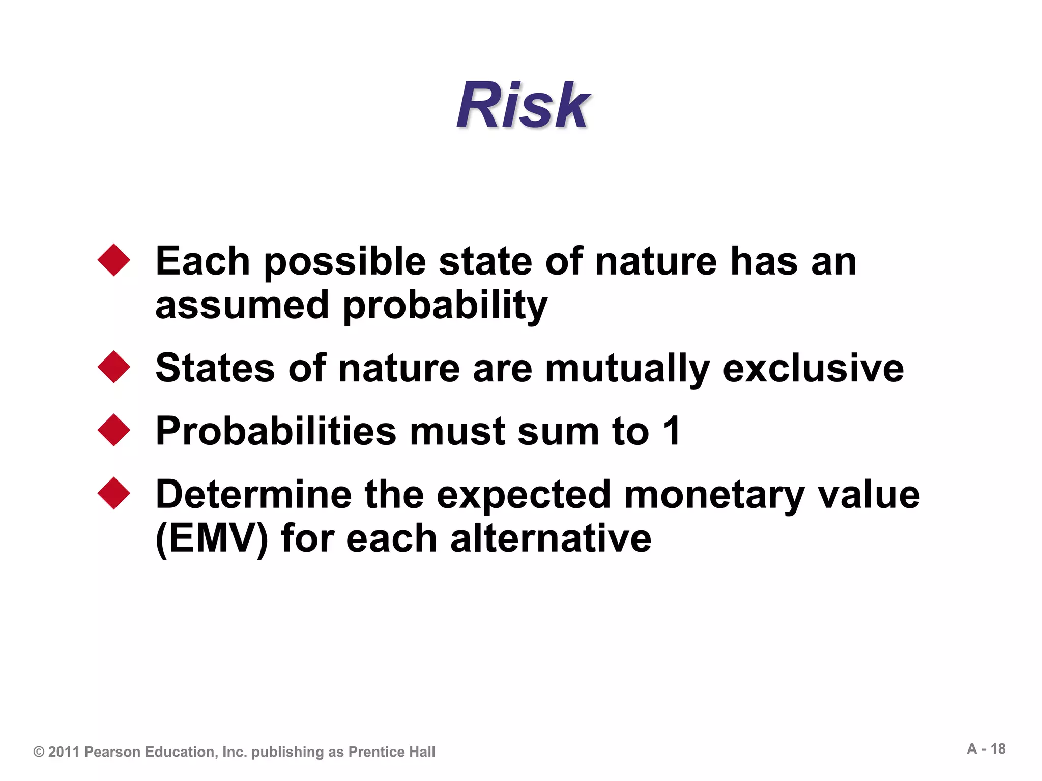 A - 18© 2011 Pearson Education, Inc. publishing as Prentice Hall
Risk
 Each possible state of nature has an
assumed probability
 States of nature are mutually exclusive
 Probabilities must sum to 1
 Determine the expected monetary value
(EMV) for each alternative
 
