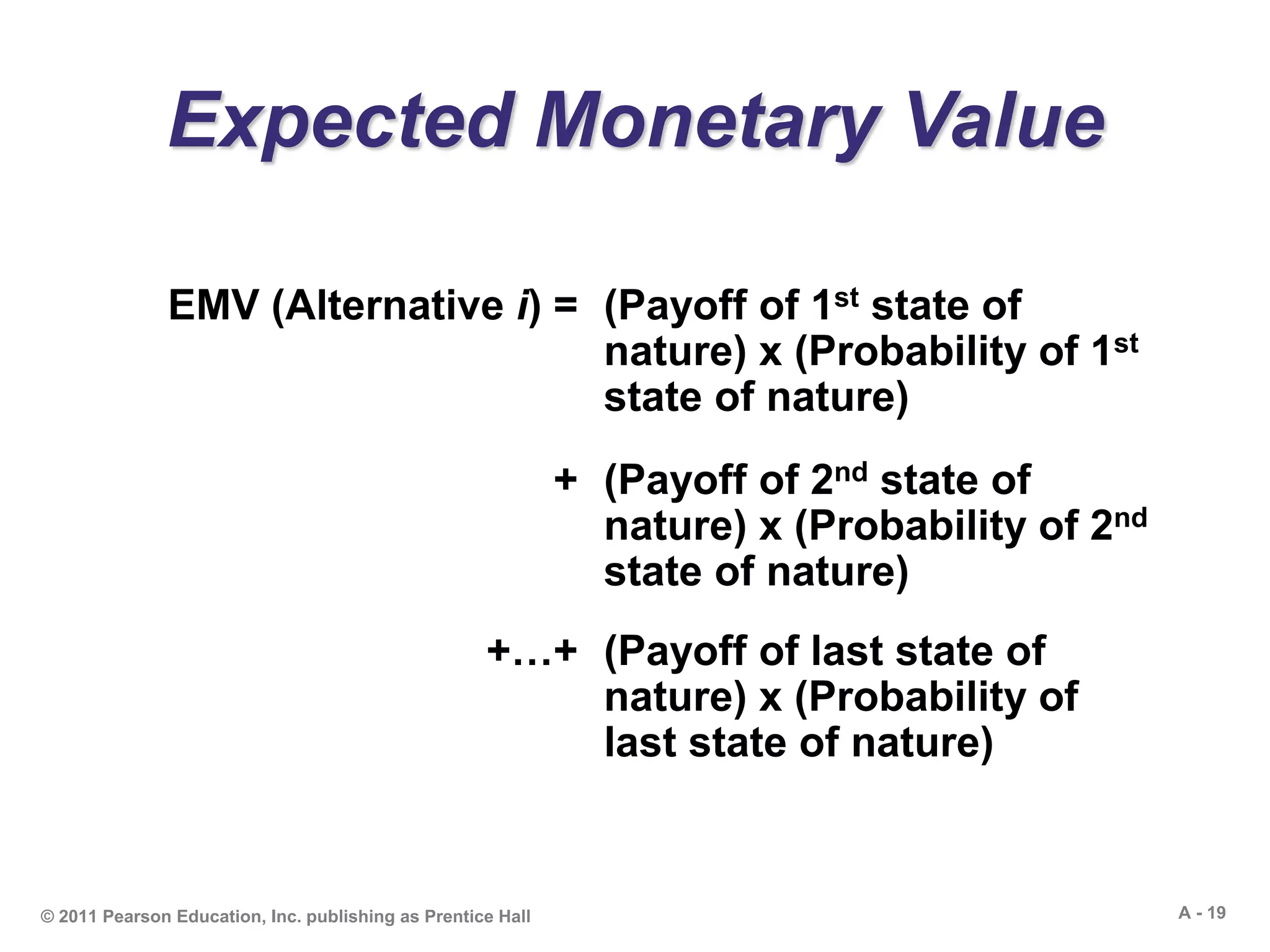 A - 19© 2011 Pearson Education, Inc. publishing as Prentice Hall
Expected Monetary Value
EMV (Alternative i) = (Payoff of 1st state of
nature) x (Probability of 1st
state of nature)
+ (Payoff of 2nd state of
nature) x (Probability of 2nd
state of nature)
+…+ (Payoff of last state of
nature) x (Probability of
last state of nature)
 