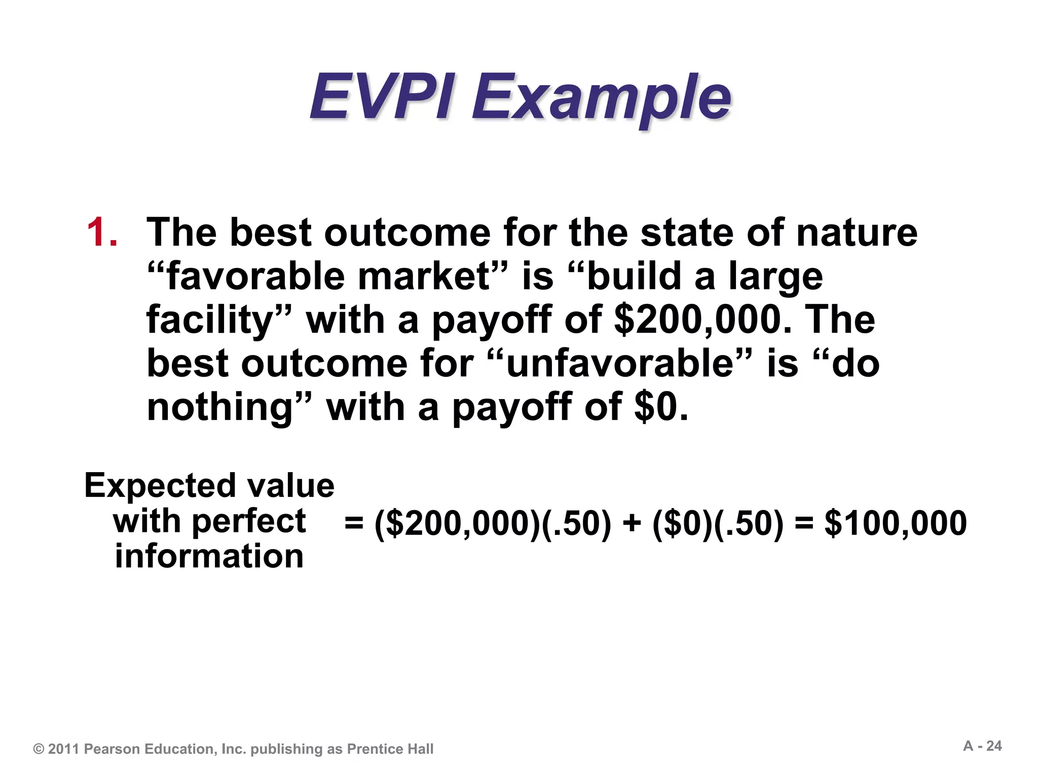 A - 24© 2011 Pearson Education, Inc. publishing as Prentice Hall
EVPI Example
1. The best outcome for the state of nature
“favorable market” is “build a large
facility” with a payoff of $200,000. The
best outcome for “unfavorable” is “do
nothing” with a payoff of $0.
Expected value
with perfect
information
= ($200,000)(.50) + ($0)(.50) = $100,000
 