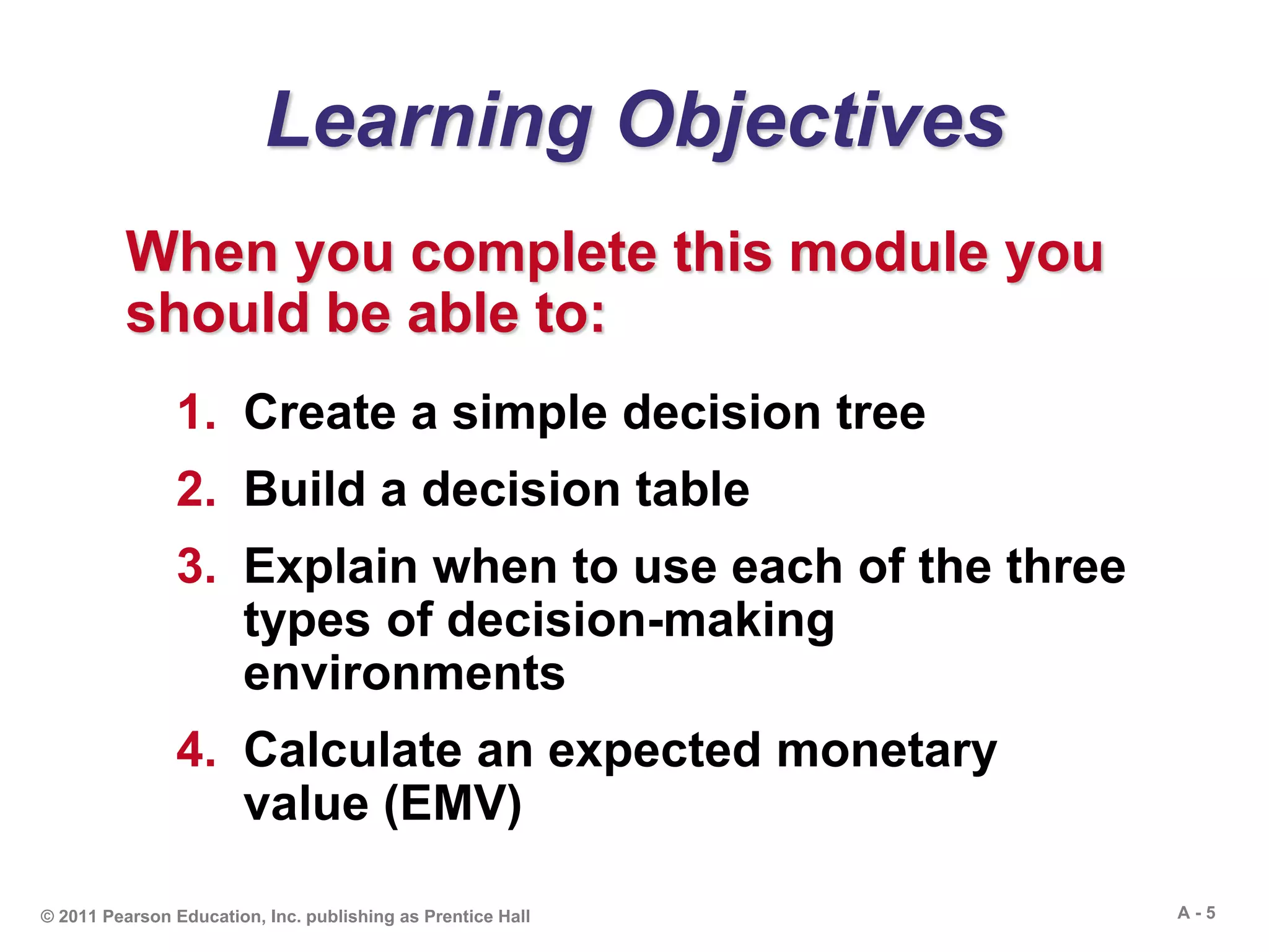 A - 5© 2011 Pearson Education, Inc. publishing as Prentice Hall
Learning Objectives
When you complete this module you
should be able to:
1. Create a simple decision tree
2. Build a decision table
3. Explain when to use each of the three
types of decision-making
environments
4. Calculate an expected monetary
value (EMV)
 