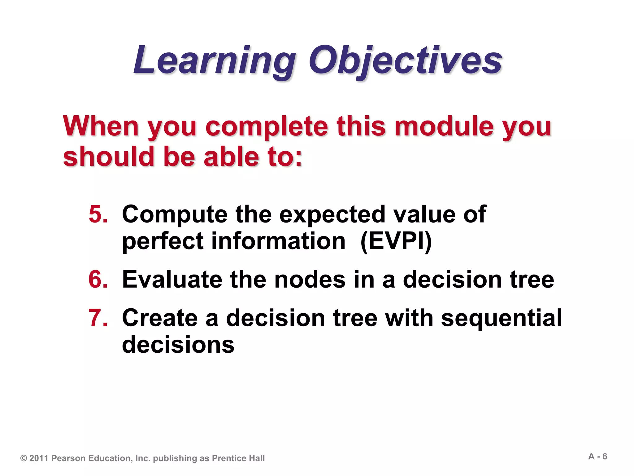 A - 6© 2011 Pearson Education, Inc. publishing as Prentice Hall
Learning Objectives
When you complete this module you
should be able to:
5. Compute the expected value of
perfect information (EVPI)
6. Evaluate the nodes in a decision tree
7. Create a decision tree with sequential
decisions
 