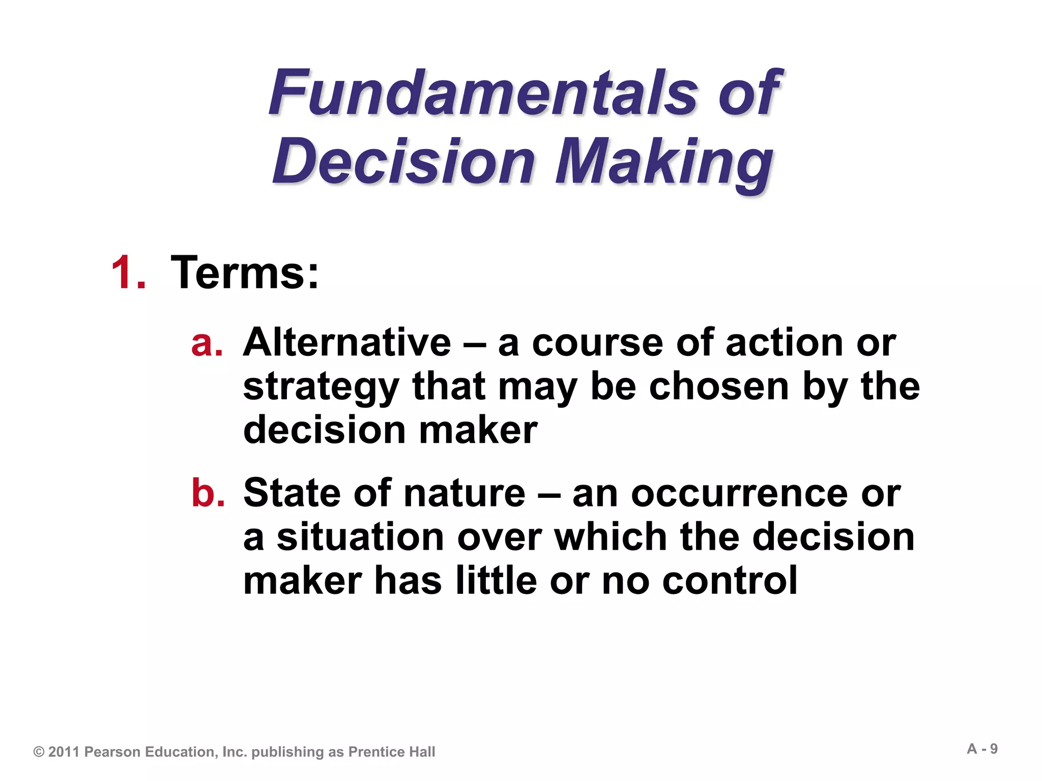 A - 9© 2011 Pearson Education, Inc. publishing as Prentice Hall
Fundamentals of
Decision Making
1. Terms:
a. Alternative – a course of action or
strategy that may be chosen by the
decision maker
b. State of nature – an occurrence or
a situation over which the decision
maker has little or no control
 