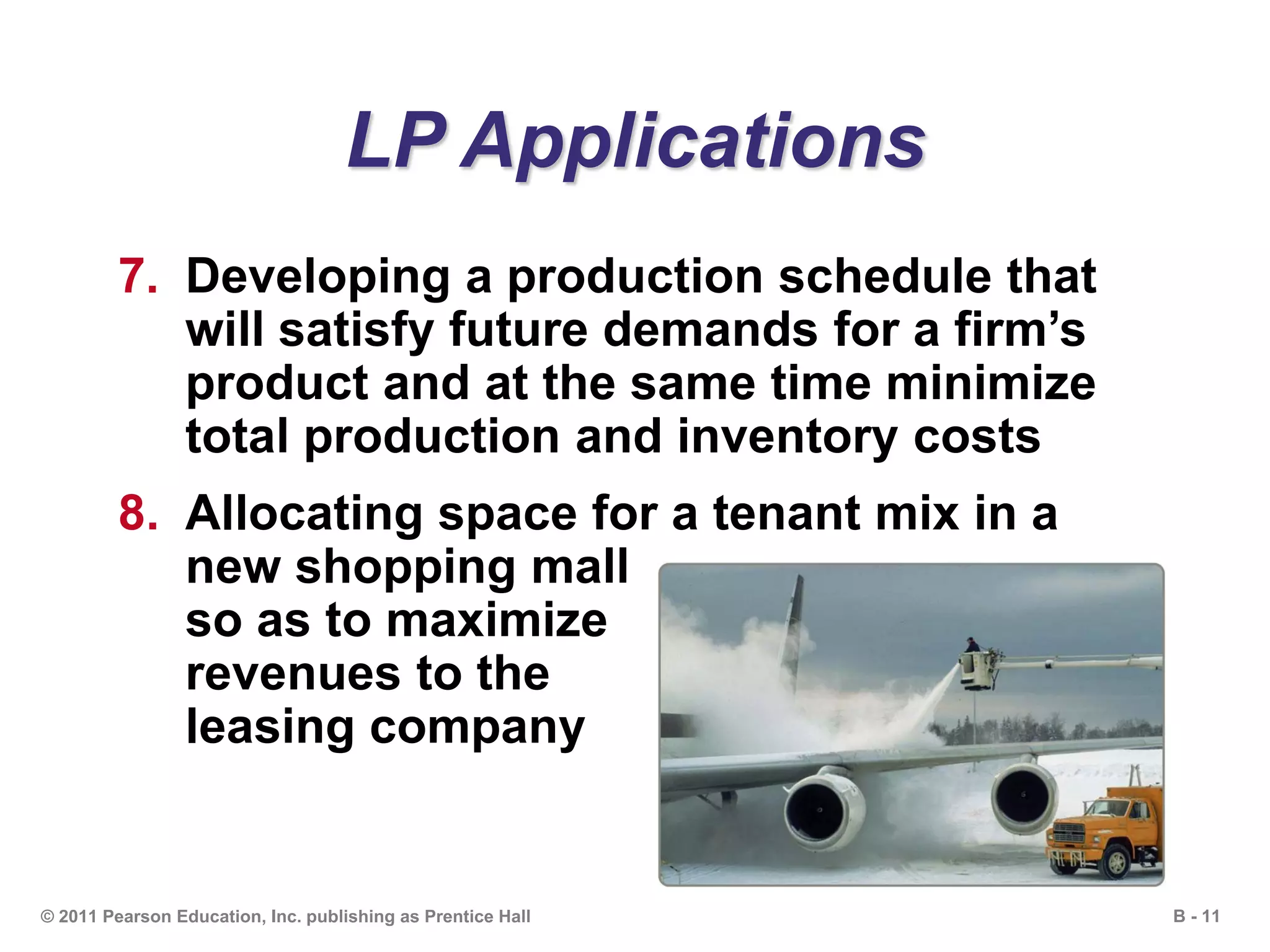 B - 11© 2011 Pearson Education, Inc. publishing as Prentice Hall
LP Applications
7. Developing a production schedule that
will satisfy future demands for a firm’s
product and at the same time minimize
total production and inventory costs
8. Allocating space for a tenant mix in a
new shopping mall
so as to maximize
revenues to the
leasing company
 
