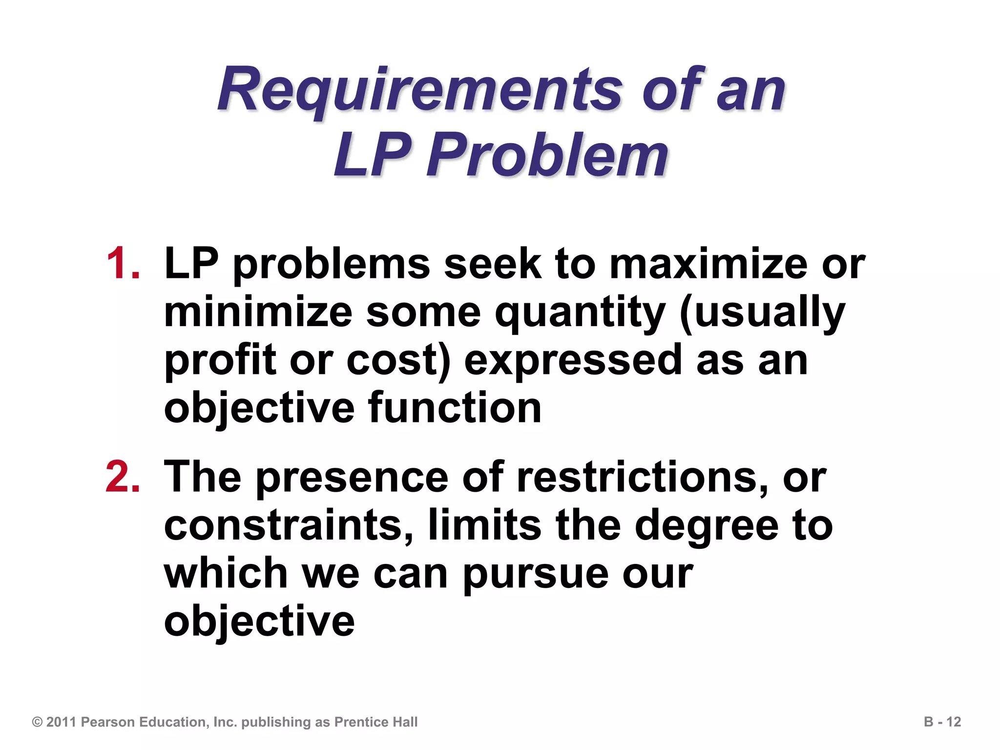 B - 12© 2011 Pearson Education, Inc. publishing as Prentice Hall
Requirements of an
LP Problem
1. LP problems seek to maximize or
minimize some quantity (usually
profit or cost) expressed as an
objective function
2. The presence of restrictions, or
constraints, limits the degree to
which we can pursue our
objective
 