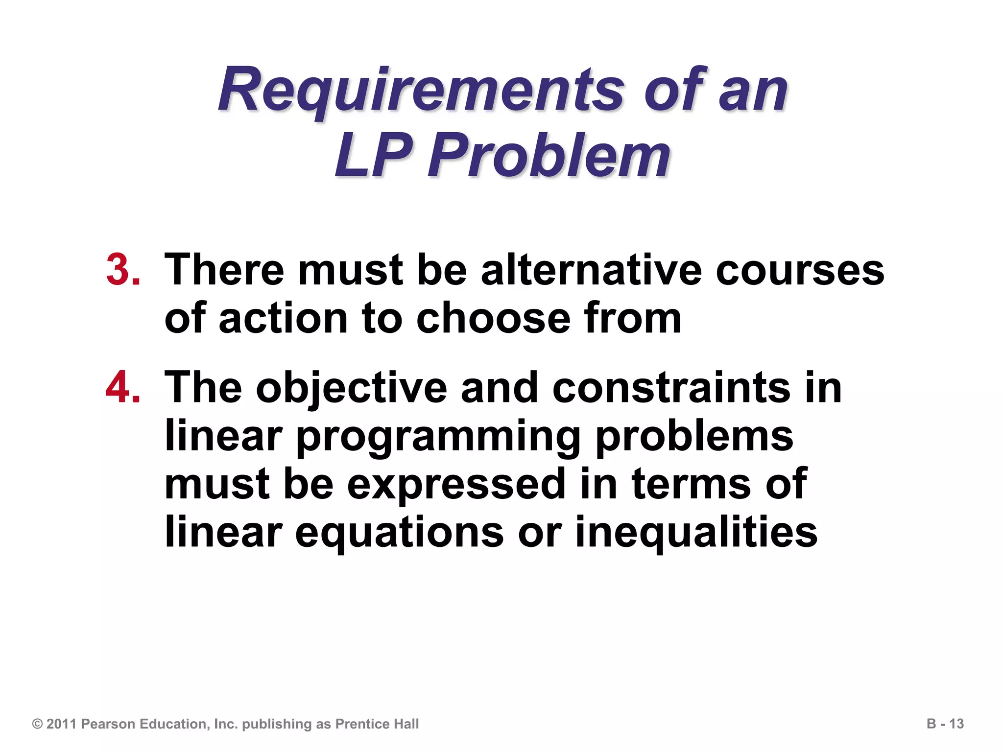 B - 13© 2011 Pearson Education, Inc. publishing as Prentice Hall
Requirements of an
LP Problem
3. There must be alternative courses
of action to choose from
4. The objective and constraints in
linear programming problems
must be expressed in terms of
linear equations or inequalities
 