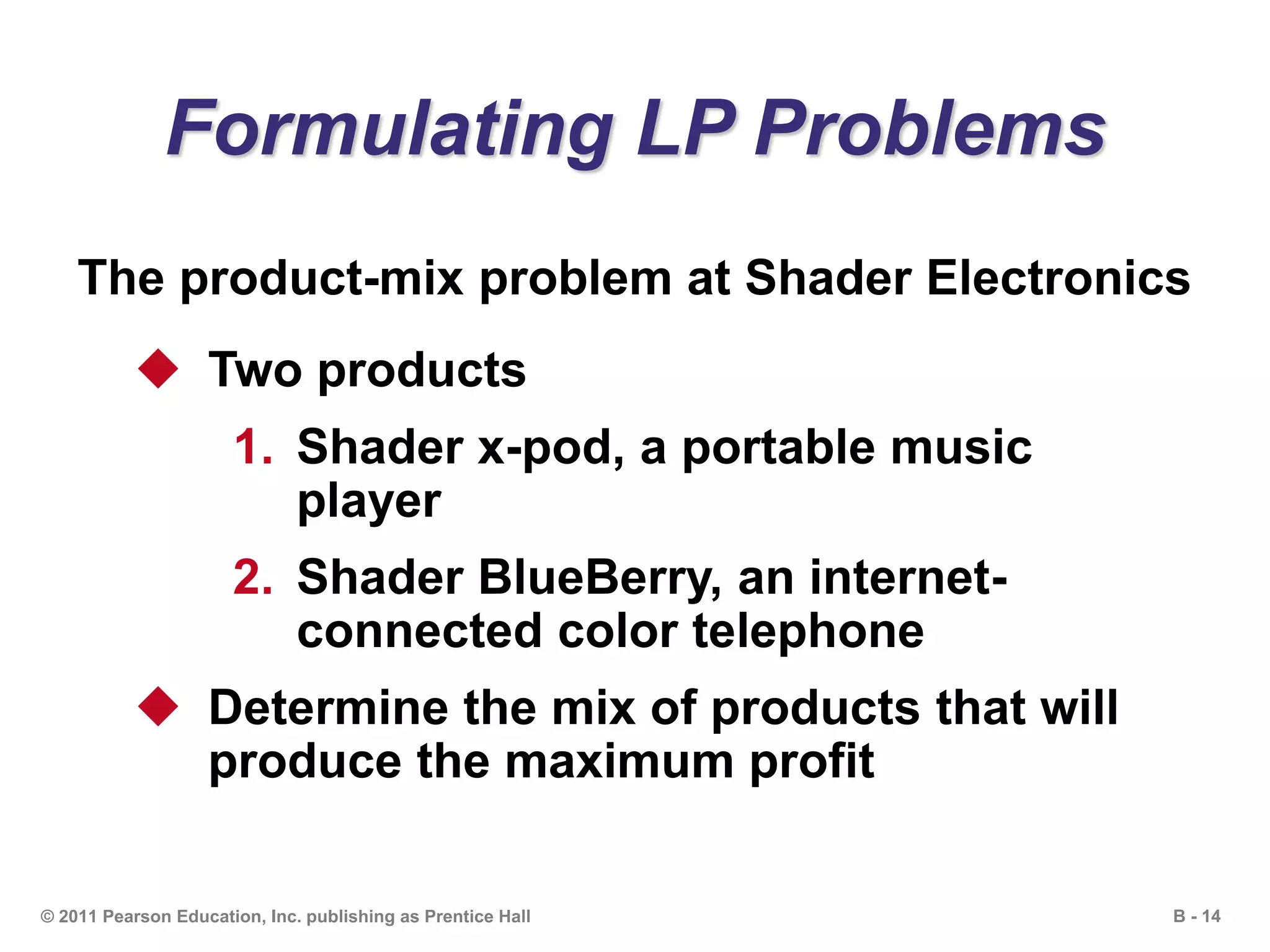 B - 14© 2011 Pearson Education, Inc. publishing as Prentice Hall
Formulating LP Problems
The product-mix problem at Shader Electronics
 Two products
1. Shader x-pod, a portable music
player
2. Shader BlueBerry, an internet-
connected color telephone
 Determine the mix of products that will
produce the maximum profit
 
