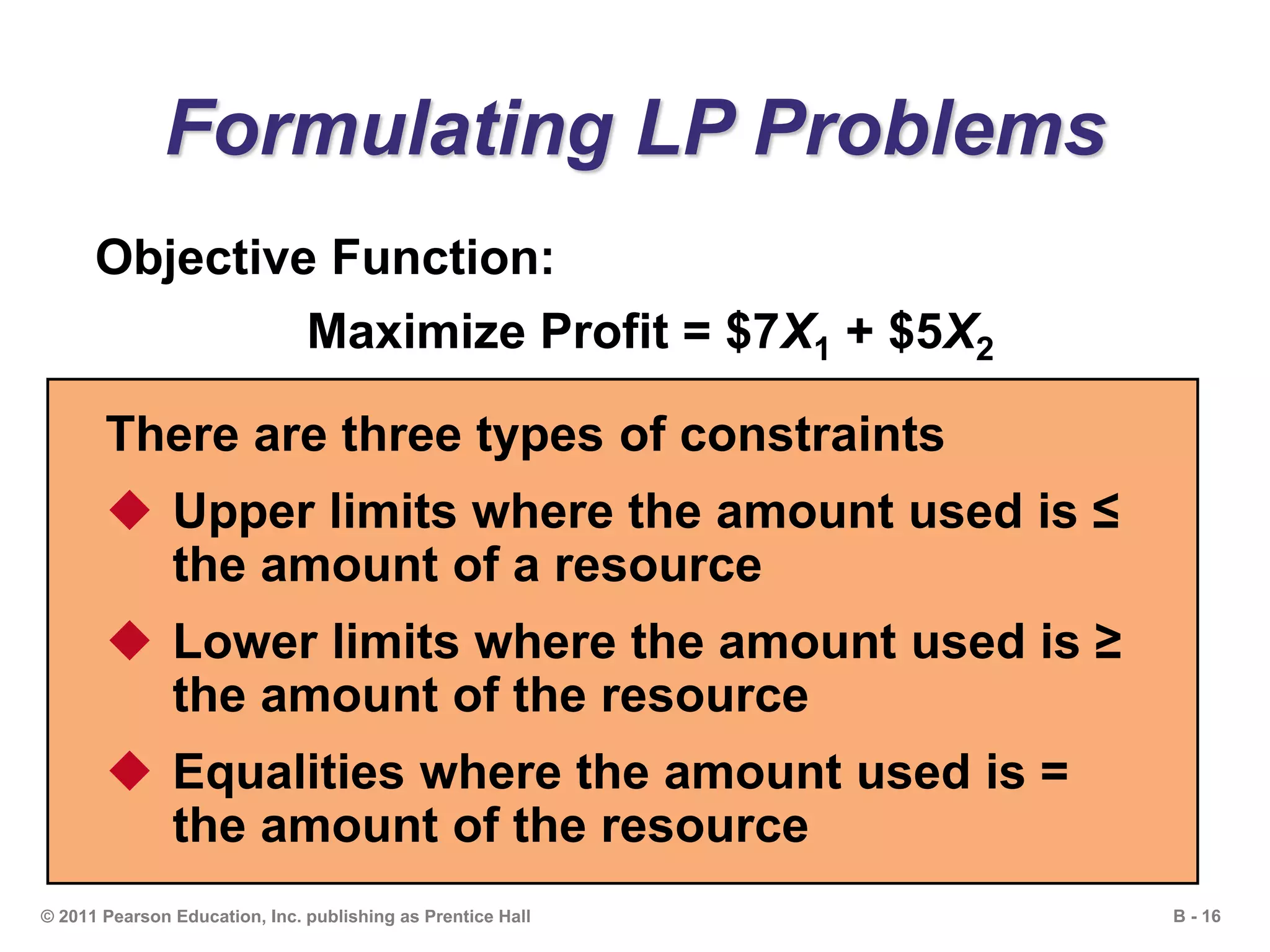 B - 16© 2011 Pearson Education, Inc. publishing as Prentice Hall
Formulating LP Problems
Objective Function:
Maximize Profit = $7X1 + $5X2
There are three types of constraints
 Upper limits where the amount used is ≤
the amount of a resource
 Lower limits where the amount used is ≥
the amount of the resource
 Equalities where the amount used is =
the amount of the resource
 