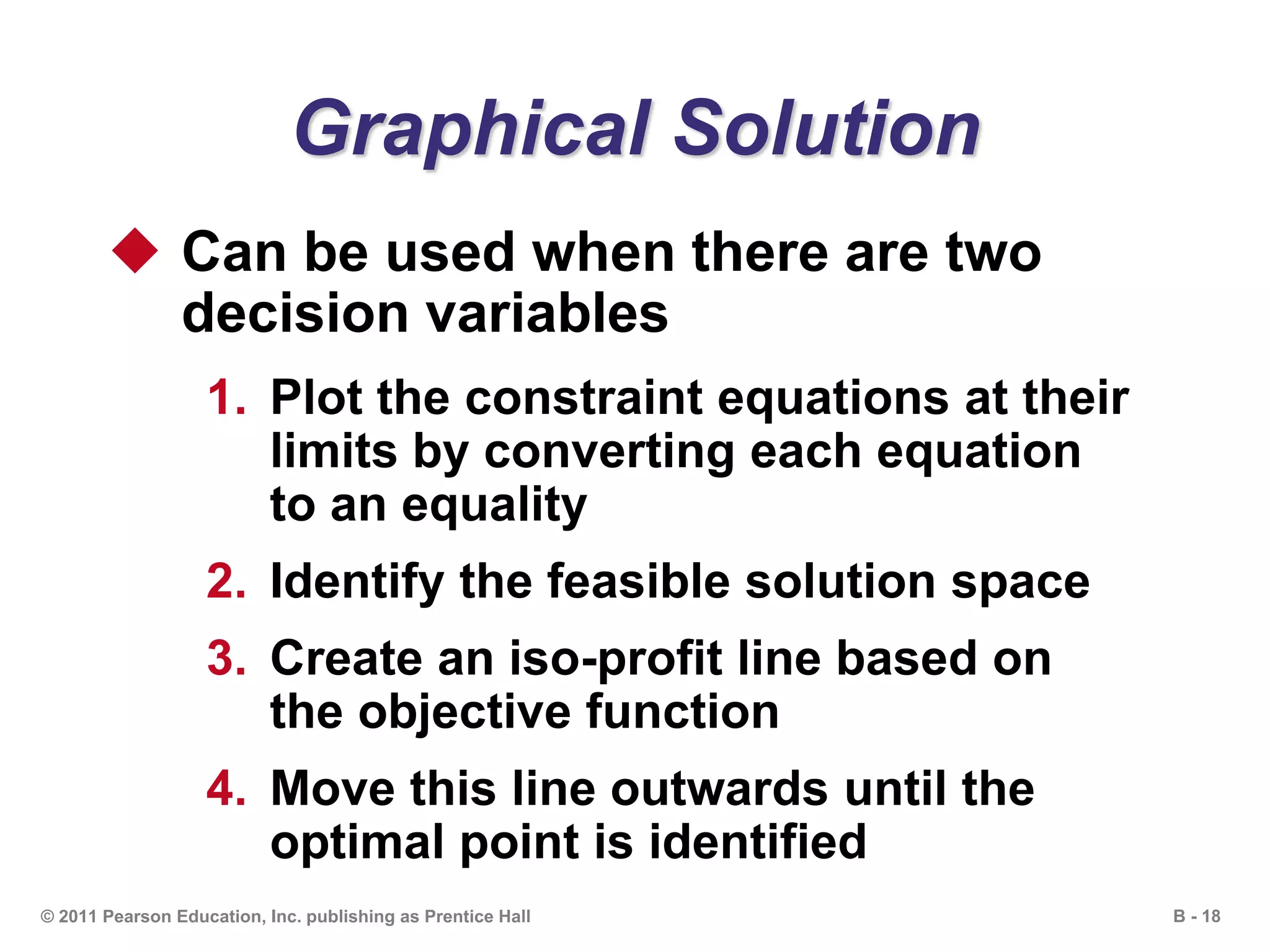 B - 18© 2011 Pearson Education, Inc. publishing as Prentice Hall
Graphical Solution
 Can be used when there are two
decision variables
1. Plot the constraint equations at their
limits by converting each equation
to an equality
2. Identify the feasible solution space
3. Create an iso-profit line based on
the objective function
4. Move this line outwards until the
optimal point is identified
 
