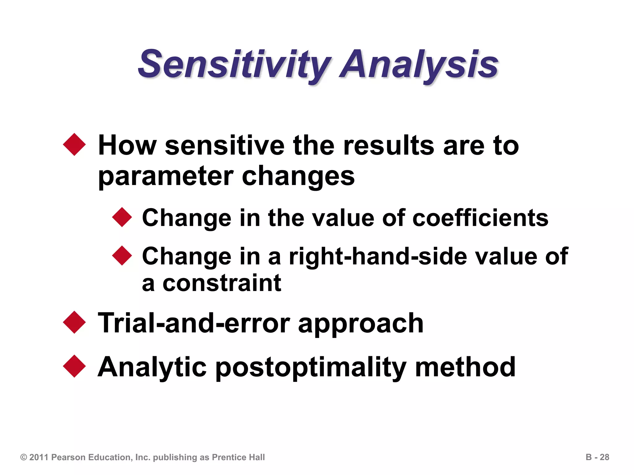 B - 28© 2011 Pearson Education, Inc. publishing as Prentice Hall
Sensitivity Analysis
 How sensitive the results are to
parameter changes
 Change in the value of coefficients
 Change in a right-hand-side value of
a constraint
 Trial-and-error approach
 Analytic postoptimality method
 
