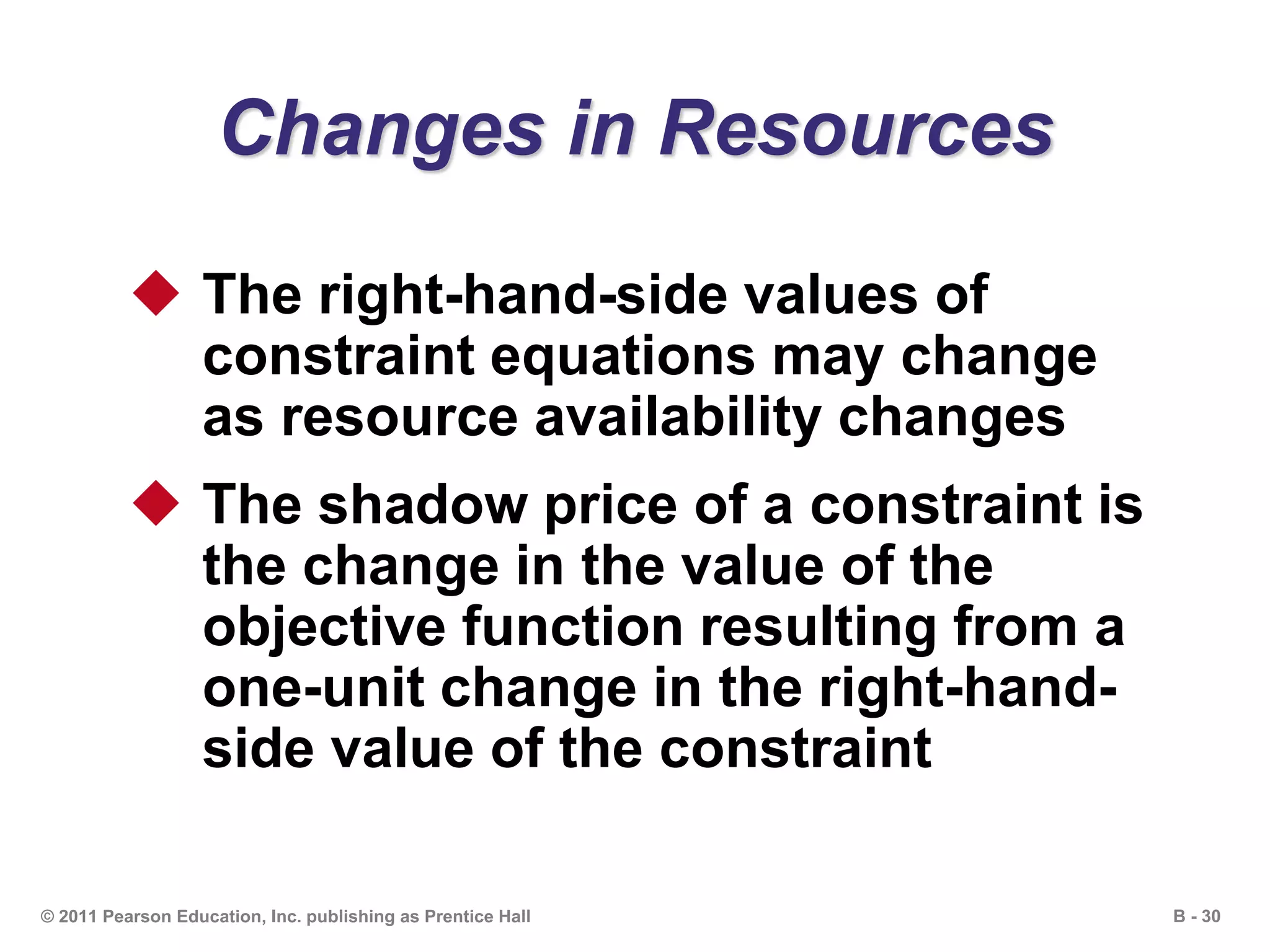 B - 30© 2011 Pearson Education, Inc. publishing as Prentice Hall
Changes in Resources
 The right-hand-side values of
constraint equations may change
as resource availability changes
 The shadow price of a constraint is
the change in the value of the
objective function resulting from a
one-unit change in the right-hand-
side value of the constraint
 